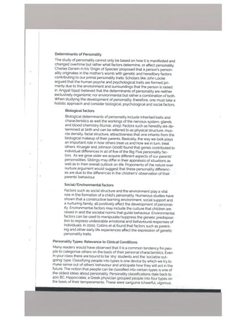 Determinants of Personality
The study of personality cannot only be based on how it is manifested and
changed overtime but rather what factors determine, or affect personality.
Charles Darwin in his ‘Origin of Species’ proposed that a person’s person
ality originates in the mother’s womb with genetic and hereditary factors
contributing to our primal personality traits. Scholars like John Locke
argued that the human psyche and psychological traits are formed pri
marity due to the environment and surroundings that the person is raised
in. Angyat (1941) believed that the determinants of personality are neither
exclusively organismic nor environmental but rather a combination of both.
When studying the development of personality, therefore, one must take a
holistic approach and consider biologicaL psychological and social factors.
Biotogical factors
Biological determinants of personality include inherited traits and
characteristics as well the workings of the nervous system. glands
and blood chemistry (Kumar, 2015). Factors such as heredity are de
termined at birth and can be referred to as physical structure, mus
cle density, facial structure, attractiveness that one inherits from the
biological makeup of their parents. Basically. the way we look plays
an important role in how others treat us and how we in turn, treat
others. Krueger and Johnson (2008) found that genes contributed to
individual differences in alt of five of the Big Five personality fac
tors. As we grow older we acquire different aspects of our parents’
personalities. Siblings may differ in their appraisals of situations as
well as in their overall outlook on life. Proponents of lhe nature over
nurture argument would suggest that these personality differenc
es are due to the differences in the children’s’ observation of their
parents’ behaviour.
Sociat/Environmetita[ factors
Factors such as social structure and the environment play a vital
role in the formation of a child’s personality. Numerous studies have
shown that a constructive learning environment, social support and
a nurturing family, all positively affect the development of personal-
ity. Environmental factors may include the culture that children are
raised in and the societal norms that guide behaviour. Environmental
factors can be used to manipulate/suppress the genetic predisposi
tion to express undesirable emotional and behavioural responses of
individuals. In 2000, Collins et at found that factors such as parent
ing and other early life experiences affect the expression of genetic
personality traits.
Personality Types: Relevance to Clinicat Conditions
Many readers would have observed that it is a common tendency for peo
ple to categorise others on the basis of their personal characteristics. Even
in your class there are bound to be ‘shy’ students and the ‘sociable out
going’ type. Classifying people into types is one device by which we try to
make sense out of others’ behaviour and anticipate how they wilt act in the
future. The notion that people can be classified into certain types is one of
the oldest ideas about personality Personatity classifications date back to
400 BC. Hippocrates, a Greek physician grouped people into four types on
the basis of their temperaments. These were sanguine (cheerful, vigorous,
 