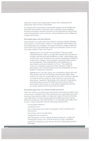Type A persons are driven and competitive. They tive under
constant pressure, which is usually setf-created. They also take on
multiple activities with rigid deadLines to meet. These people may
function weU. most of the time and may be competent and efficient.
Under stress, however, they are likely to become hostile, anxious
and disorganised. They may feeljittery and irritable prior to
examinations and are constantLy in a hurry’. The underlying
cause of an increased incidence of heart disease in Type A
personality is the constant outflow from the sympathetic nervous
system in response to stressors.
Type B persons are easy-going, non-competitive, placid and cooL
They remain calm and composed under stressful states. Given
a task to do, Type-A’s usually perform near their maximum capacity
no matter what the situation is. Type B persons only work hard
when given a deadline. Interestingly, when placed in Long lasting
stressfuL situations over which they have little controL Type A
personalities tend to give up. They exhibit he[p[essness and be
come less responsive than Type B personalities.
PersonaLity types that can influence heatth personnel:
There are distinct personatity types that doctors and medical students may
come across in hospitals and in their personaL lives. KnowLedge and under
standing of personality profiles can help them dealwith these individuals
more effectively. The foremost amongst personality types that may be
difficult to handte are those with histrionic or sociopathic personatity traits
or types. These individuals have the following characteristics;
• manipulative behaviour
superficiaL charm
• loud in their expression (both in language as well as dressing and
demeanour),
• tell fantastic stories (mostly false),
Personality types and heart disease
optimistic), metancholic (depressed). choteric (hot- tempered) and
phlegmatic (slow moving. unexcitable).
According to the Type theory of personality, people can be divided into
extroverts and introverts. Extroverts share a tendency to be outgoing,
friendly and talkative whereas introverts can be described as people who
share characteristics such as shyness. sociaL withdrawal and a preference
to spend time alone,
Heart disease has traditionally been linked to smoking, obesity, diabetes
and inactivity. In recent years, however, a link between heart disease and
personality types has emerged. Two specific behaviour pattern types are
now known to be associated with increase and decrease chance of coro
nary artery disease; Type A and Type B.
• exaggerate their symptoms,
• take advantage of naive medicaL students (asking for uncalled for
investigations, petty cash, small time favours, drugs. cigarettes).
• prefer to be treated by junior doctors (for fear of being discovered or
identified).
 