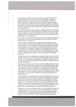 The orbitofrontal cortex (so called because it represents the area above
the orbits) plays an important role in emotional regulation, specifical
ly anger management. It functions to associate possible outcomes of a
certain behaviour by weighing pros and cons based on reward and pun
ishment and makes a decision. Iii In one study people with more outgoing
personalities were found to have higher volume orbitofrontal cortex, while
more introverted people were found to have a higher volume ventromediat
prefrontal cortex. [2]
A part of the cingulate cortex, the anterior cingulate cortex (ACC) is the area
where the integration of emotional input with attention occurs. It, therefore,
controls emotional arousal and emotional self-controL It is involved in gen
erating empathy and social awareness and becomes active when individu
als indulge in acts of bravery. [41
To summarise, the prefrontal cortex (the smart’ part of the brain), takes into
account the emotions elicited and decides the most logical and rational
action to take in a situation. 171
The limbic system, specifically the amygdala, works to integrate inputs
from the thalamus and frontal cortex with outputs involving the endocrine
and autonomic nervous systems. This results in the expression of emotion.
• The amygdala is the main mediator of the fight, flight or freeze response.
It is invo[ved in the mediation of aggression, fear, sexuaL orientation and
social interaction, including the number and kind of people one is friends
with and interacts with in a social context. It also regulates personal space,
in that it is stimulated when another human being gets “uncomfortably
close.” [81
The right lobe of the amygdala houses negative emotions such as fear and
anxiety. The left lobe, on the other hand, mediates and stores both positive
emotions such as pleasure and happiness and negative emotions such as
fear. In one study, poLitical conservatism was linked to increased volume of
the right amygdala. [9]
Distinct gender differences have been seen in the male and female amyg
data. The mate amygdata has a larger right lobe, while the female amygda
Ia has a larger left lobe. As the right lobe is associated with negative emo
tions and action, men are more likely to react physically in situations that
are emotionally stressful. The left lobe is important in the recall of emotion
ally charged memories and details, leading to more intense thought, which
may explain why women are more likely to not react in physical ways to
emotional stress.
The amygdaLa also mediates the formation of memories that have an emo
tional content. When sensory input is received, it is relayed by the thalamus
to both the frontal cortex and the amygdata. The amygdala then checks
with the hippocampus to see if there is an emotional memory of a similar
experience. If one is found, we tend to react in a similar fashion, if not; the
prefrontal cortex kicks in to make something of the novel experience and
forms a new response. Activity of the amygdala has been linked to clinical
depression, anxiety disorders, and posttraumatic stress disorder. liD]
Despite the tact that the prefrontal cortex is the smart part of the brain, the
amygdala exerts far more control over it than the prefrontal cortex does
over the amygdata This can be understood it the amygdata is equated
with the moon which despite its size may eclipse the sun. This “limbic
eclipse” is th reason that “love is blind” “ghussa akal ko khaajaata hai”
 
