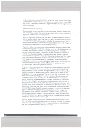 (anger makes you irrational) and durr se behosh hona” (fainting with fright)
occur. As seen in each of these expressions, an emotion that is essentially
less ‘smart” completely clouds the judgement of the smarter higher centre,
the frontaL cortex.
Neurochemistry of Emotions
Biochemically, certain neurotransmitters have been [inked to feeling spe
cific emotions. Amongst the most highty researched of these are serotonin,
dopamine, oxytocin and norepinephrine.
Serotonin has been hailed as the feet good” neurotransmitter in the brain.
It, among other things, leads to a feeling of well-being and satisfaction liii.
Lower than normal levels have been linked to clinical depression. This is
evidenced by the improvement of symptoms of depression with the use of
serotonin reuptake inhibitors tSSRIs & SNRIS) h21 [131.
Dopamine is the main neurotransmitter released in anger, aggression and
excitement. Dopamine levels also increase when an individual experiences
complex emotions [Ike paranoia and jealousy. Dopamine is also the
primary neurotransmitter in the reward pathway. The reward pathway is
activated by drugs that lead to increased dopamine, gambling (where
winning leads to dopamine release), and playing video games. This is also
why all of these activities are addictive. Dopamine is responsible for the
kick” that normal people experience in moments of excitement and
anticipation when they are looking forward to something. Higher than nor
mal levels of dopamine can lead to difficulties in impulse control,
aggression and eventually, psychosis [‘41 [151.
Oxytocin is the neurotransmitter of love and bonding. It exists in the body
both as a hormone and a neurotransmitter. It was previously studied as
being released in targe amounts during childbirth, and immediately after,
for breastfeeding. In newer research it has been hailed by many as ihe
propagator of the human species.” This is not only due to its role in child
birth and reproduction (large amounts are released during sexual inter
course) but also due to its ability as a neurotransmitter, to cause ‘pro-
social” behaviour 1161. Higher levels of oxytocin have been found t make
humans more likely to make decisions that promote the well-being of a
group rather than the individuaL The bond, kinship and love that any two
human beings share is mediated by the presence of oxytocin, which is why
it has been called the love hormone. It has also been known to decrease
stress and anxiety and lead to a greater degree of trust, altruism and feel
ings of safety between people. In a study published in the 2013 in the
Proceedings of the National Academy of Sciences of the USA Journal
(PNAS), administration of oxytocin was revealed to cause greater fidelity
between couples, making men more likely to be monogamous and more
sensitive to other people’s emotions t171.
It is thus helpful to see dopamine as the neurotransmitter released when
one first becomes intrigued by a mysterious stranger, oxytocin as released
when one falls in love and serotonin as causing the sense of satisfaction
and well-being when we live “happily ever after.”
 