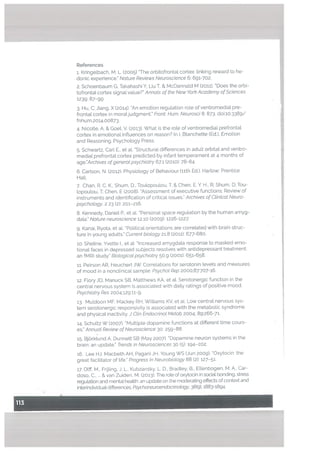 References
i.Kringelbach, M. L. (2005) “The orbitofrontal cortex: Unking reward to he
donic experience. Nature Reviews Neuroscience 6: 691-702.
2. Schoenbaum G, Takahashi Y, Liu T, & McDannatd M (2011). “Does the orbi
tofrontat cortex signal vaLue?” Annals of the New York Academy ofSciences
1239: 87-99
3. Hu, C; Jiang, X (2014). “An emotion regulation role of ventromedial pre
frontal cortex in moratjudgment.” Front. Hum. Neurosci 8: 873. doi:10.3389/
fnhum.2o14.oo873.
4. Nicolle, A. & Goet, V. (2013). What is the role of ventromedial prefrontal
cortex in emotional influences on reason? In I. Btanchette (Ed.), Emotion
and Reasoning. Psychology Press.
5. Schwartz, Carl E., et aL “Structural differences in adult orbital and ventro
medial prefrontal cortex predicted by infant temperament at 4 months of
age.”Archives ofgeneral psychiatry 67.1 (2010): 78-84.
6. Carlson, N. (2012). Physiology of Behaviour filth Ed.). Hartow: Prentice
Hall.
.
Chan, R. C. K., Shum. D., Tou[opoutou, T. & Chen, E. Y. H., R: Shum, D: Tou
lopoulou, I; Chen, E (2008). “Assessment of executive functions: Review of
instruments and identification of critical issues.” Archives of Clinical Neuro
psychology. 2 23 (2): 201-216.
8. Kennedy, Daniel P., et al. “Personal space regulation by the human amyg
data.” Nature neuroscience 12.10 (2009): 1226-1227.
9. Kanai, Ryota, et at “Political orientations are correlated with brain struc
ture in young adults.” Current biology 21.8 (201;): 677-680.
10. Sheune, Yvette I., et at “Increased amygdata response to masked emo
tional faces in depressed subjects resolves with antidepressant treatment:
an fMRI study.” Biological psychiatry 50.9 (2001): 651-658,
ii. Peirson AR, Heuchert JW. Correlations for serotonin levels and measures
of mood in a nonctinica[ sample. Psychot Rep 2000:87:707-16,
12. Flory JD, Manuck SB, Matthews KA. et at. Serotonergic function in the
central nervous system is associated with daily ratings of positive mood.
Psychiatry Res 2004:129:11-9.
13. Muldoon MF, Mackey RH, Williams KV, et at. Low central nervous sys
tem serotonergic responsivity is associated with the metabolic syndrome
and physical inactivity. ] Clin Endocrinol Metab 2004: 89:266-71.
14. Schultz W (2007). “Multiple dopamine functions at different time cours
es.” Annual Review of Neuroscience 30: 259-88.
15. BjOrktund A, Dunnett SB (May 2007). “Dopamine neuron systems in the
brain: an update.” Trends in Neurosciences 30 (5): 194—202.
i6. Lee HJ, Macbeth AH, Pagani JH, Young WS (Jun 2009). “Oxytocin: the
great facilitator of tite.” Progress in Neurobiology 88 (2): 127-51.
17. 01ff, M.. FrUling. J. L., Kubzansky, L. D., Bradley, B., Ettenbogen. M. A., Car
doso, C & van Zuiden, M. (2013). The role of oxytocin in social bonding, stress
regulation and mental heatth: an update on the moderating effects of context and
interindividuat differences. Psychoneuroendocrinotogy, 38(9), 1883-1894.
 