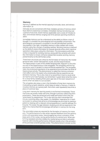 Memory
Memory is defined as the mental capacity to encode, store, and retrieve
information. [ii
Clinically we are concerned with three, testable periods of memory which
have distinct anatomical correlates: Immediate memory functioning over
a period of seconds: recent memory applicable over a scale of minutes to
days: and remote memory ranging over time periods spanning months to
years.
Immediate memory can be understood as the ability to follow a train of
thought. It is divided into phonological and visuospatial components. The
phonological component is localised in the left hemishphere and the
visuospatial in the right.. Immediate memory is often related with recent
memory using the concept of working memory. Working memory is defined
as the ability to store information for several seconds while other cognitive
operations take place using this information. The dorsolateral prefrontal
cortex is required for working memory along with the certainty with which
the information is known. [2] Some researchers locaUse working memory
predominantly to the left frontal cortex.
Three brain structures are critical to the formation of memories: the medial
temporal lobe, certain diencephalic nuclei, and the basal forebrain.
The hippocompus is part of the medial temporat tobe. Adjacent to the ante
rior end of the hippocampus is the amygdata. The amygdala and the hip
pocampus work in tandem to store emotional experiences. The amygdala
rates the emotional importance of an experience and activates the level of
hippocampal activity. This phenomenon is called the memory enhance
ment effect and is the reason why emotionally intense experiences are
etched in memory. This is why most of us would find it hard to recall what
we had for lunch last Tuesday, but remember in great detail what the menu
for a close family wedding three years ago was or the exact sequence of
events when vie were in a car accident.
The amygdata also plays a role in the formation of long-term memory by
moduLating synaptic plasticity, which helps to retain a memory. It helps to
visuaLise memory as a grassy path, that when used repeatedly becomes a
place of common fare.
Long-term memory for learning events is not formed immediately. These
memories are slowly made over time, through a process called tong term
potentiation These are enhanced and made permanent when they are
potentiated by experiences. This is also why you don’t remember last
minute cramming after a few weeks. It is, therefore, imperative for a medi
cal student to ensure that all forms of knowledge are enriched by seeing a
patient or dealing with a relevant clinical experience in real Life settings of a
hospital. The lesser the gap between studying and clinical experience, the
higher the chance that the knowledge will remain in memory for the long
term.
The association areas are required for the formation of memory for motor
acts. The performance of a new action requires feedback from the sensory
cortex and association areas. Neuroimaging has shown activation of the
large parts of the cortex, during performance of unskilled acts. When per
forming repeated activities initially the medial temporal lobe is activated,
however with time the performance of the act results only in the activation
of the premotor and left parietal cortex. This phenomenon is known as the
 