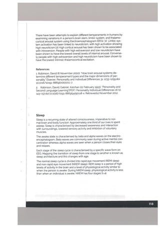 There have been attempts to explain different temperaments in humans by
examining variations in a person’s brain stem, Umbic system, and thatamo
cortical arousal system using Electroencephalogram (EEG). [1] Limbic sys
tem activation has been [inked to neuroticism, with high activation showing
high neuroticism.[2] High cortical arousal has been shown to be associated
with introversion. People with high extraversion and low neuroticism have
been shown to have the towest overa[[ levels of internal arousat. Converse
ly people with high extraversion and high neuroticism have been shown to
have the lowest intrinsic thatamocortical excitation.
References
1. Robinson, David (6 November 2000). UH0w brain arousal systems de
termine different temperament types and the major dimensions of per
sonality.” Elsevier. Personality and Individual Differences i: 1233—1259.doi:
10.1016/s0191-8869(oo)0o2;1-7.
2. Robinson, David; Gabriet, Katchan (22 February 1993). Personality and
Second Language Learning(PDF). Personality Individual Differences i6 (1):
143—157.dOi:10,1016/0191-8869(94)90118-x. Retrievedl2 November 2012.
Steep
Steep is a recurring state of altered consciousness, imperative to nor
mal brain and body function. Approximately one third of our lives is spent
asleep. Steep is characterised by decreased awareness and interaction
with surroundings, lowered sensory activity and inhibition of voluntary
muscles.
The awake state is characterised by beta and alpha waves on the electro
encephalogram. Beta waves are commonly seen during active mental con-
centration whereas alpha waves are seen when a person c[oses their eyes
and relaxes.
Each stage of the sleep cycle is characterised by a specific wave form on
EEG. Mapping the transition of sleep from one stage to another is known as
sleep architecture and this changes with age.
The normat sleep cycle is divided into rapid eye movement (REM) steep
and non-rapid eye movement (NREM steep). REM sleep is a period of high
levels of activity in the brain and a level of physiological activity similar to
when the person is awake. During NREM sleep, physiological activity is less
than when an individual is awake. NREM has four stages (1-4).
 