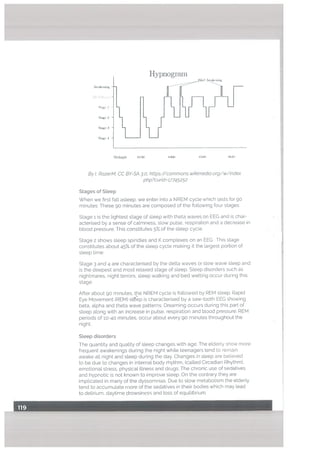 Hypnograrn
,,•.Jlri4’1 .dnhiig
MIiiighi 11311
By!, RazerM, CC BY-SA 3.0, https://commons.wikimedia,org/w/index.
php?curid=;7745252
Stages of Steep
When we ñrst fall asleep, we enter into a NREM cycle which lasts forgo
minutes. These go minutes are composed of the following four stages:
Stage 1 is the lightest stage of sleep with theta waves on EEC and is char
acterised by a sense of calmness, slow pulse, respiration and a decrease in
blood pressure. This constitutes 5% of the sleep cycLe.
Stage 2 shows sleep spindles and K complexes on an EEG. This stage
constitutes about 45% of the sleep cycle making it the largest portion of
sleep time.
Stage 3 and 4 are characterised by the delta waves or slow wave steep and
is the deepest and most relaxed stage of sleep. Sleep disorders such as
nightmares, night terrors, sleep walking and bed wetting occur during this
stage.
After about 90 minutes, the NREM cycle is followed by REM sleep. Rapid
Eye Movement (REM) steep is characterised by a saw-tooth EEG showing
beta, alpha and theta wave patterns. Dreaming occurs during this part of
sleep along with an increase in pulse, respiration and blood pressure. REM
periods of 10-40 minutes, occur about every 90 minutes throughout the
night.
Sleep disorders
The quantity and quality of steep changes with age. The elderly show more
frequent awakenings during the night white teenagers tend to remain
awake alt night and steep during the day. Changes in steep are believed
to be due to changes in internal body rhythm, (catled Circadian Rhythm),
emotional stress, physical illness and drugs. The chronic use of sedatives
and hypnotic is not known to improve steep. On the contrary they are
implicated in many of the dyssomnias. Due to stow metabolism the elderly
tend to accumulate more of the sedatives in their bodies which may lead
to delirium, daytime drowsiness and loss of equilibrium.
w :
St1ge 2
3
4
 