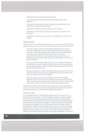 • Getting into bed only when ready for sleep.
• Eating at reguLar times daily and avoiding large meals near
bedtime.
• Avoidance of sensory stimulation at night by substituting TV and
cellphone usage with light reading.
• Avoidance of caffeine and fizzy drinks in the evenings.
Avoidance of excessive smoking in the evenings (as nicotine is a
stimulant).
• Avoidance of stimulant drugs such as amphetamines, cocaine and
MDMA.
Steep induction
Sleep control is a mental technique that you can use to enter normal physi
ologicaL sleep any time without the use of drugs, using the following steps
• Lie down in bed. ctose your eyes and graduatty guide your mind to
visualise a chatkboard. You witt mentatty have chatk in one hand and
an eraser in the other. Mentatty draw a targe circte on the chatkboard
Then draw a big X within the circle, You witt then proceed to
erase the Xfrom within the circte starting at the centre of the X and
erasing towards the inner edges of the circte. Be carefut not to erase the
circle in the teast.
• Once you erase the Xfrom within the circle, to the right and outside of
the circle write the word “deeper.” Every time you write the ward “deeper”
you will enter a deeper level in the direction ofhealthy sleep. Write a big
number 100 within the circle.
Proceed to erase the number 100 being careful not to erase the circle in
the least. Once the number 100 is erased to the right and outside of the
circle you wilt go over the word “Deeper”
• Every time you go over the word “Deeperyou wilt enter a deeper
healthier level ofmind going in the direction of normal natural healthy
steep. You will continue using numbers within the circle on a descending
scate until you enter a normal natural healthy physiological sleep.
Whenever you enter sleep with the use of steep control you wilt awaken
at your customary time or you can remain asleep for as long as you desire.
When you wake up, you will feet well-rested and refreshed.
Attention to detail
It is important that you mentally draw a large circle not a small one, You
shoutd make the numbers in the circle large enough to reach the edges.
Then erase them carefully paying attention to details. If you are paying
close attention to details like this you will not be thinking of the day’s prob
lems and letting them keep you awake. In fact what you will be doing wilt
be boring, so boring that you will go to sleep rather then keep doing it. If
your attention wanders and you forget what number you are on, just start
again with any number. If you feel that the technique may not be working
properly for you, review the instructions and make sure you are doing it
exactly as instructed. Perhaps you are not erasing completely, for instance.
 