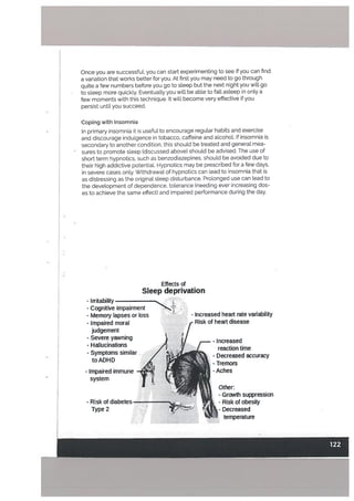 Coping with Insomnia
In primary insomnia it is useful to encourage regular habits and exercise
and discourage indulgence in tobacco, caffeine and alcohoL If insomnia is
secondary to another condition, this should be treated and general mea
sures to promote sleep (discussed above) should be advised. The use of
short term hypnotics, such as benzodiazepines, shoutd be avoided due to
their high addictive potential. Hypnotics may be prescribed for a few days,
in severe cases only. Withdrawal of hypnotics can lead to insomnia that is
as distressing as the originat sleep disturbance. Prolonged use can lead to
the development of dependence, tolerance (needing ever increasing dos
es to achieve the same effect) and impaired performance during the day.
Effects of
Sleep deprivation
- Irritability
-
Cognitive impairment
- Memory lapses or loss - - Increased heart rate variability
- Impaired moral -
Risk of heart disease
judgement
- Severe yawning
-
Hallucinations
- Symptoms similar
t0ADHD p.
Once you are successful, you can start experimenting to see if you can find
a variation that works better for you. At first you may need to go through
quite a few numbers before you go to sleep but the next night you wilt go
to steep more quickly. Eventually you will be able to fall asteep in only a
few moments with this technique. It witt become very effective if you
persist until you succeed.
I-
- Impaired immune
system
- Increased
reaction time
- Decreased accuracy
- Tremors
-Aches
- Risk of diabetes
Type 2 -
- Growth suppression
- Risk of obesity
- Decreased
temperature
i-
 