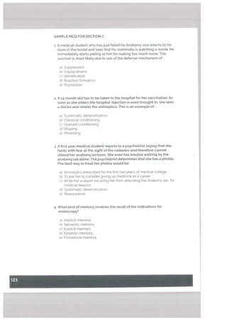 1. A medical student who has just failed his Anatomy viva returns to his
room in the hostet and sees that his roommate is watching a movie. He
immediately starts yelling at him for making too much noise. This
reaction is most likely due to use of the defense mechanism of:
a) Suppression.
b) Displacement.
C) Identification.
U) Reaction formation.
e) Repression.
2. A 14 month otd has to be taken to the hospitat for her vaccination. As
soon as she enters the hospitat, injection is even brought in, she sees
a doctor and smetts the antiseptics: This is an example of:
a) Systematic desensitisation
b) Classical conditioning.
c) Operant conditioning.
d) Shaping.
e) Modelling
. A first year medical student reports to a psychiatrist saying that she
faints with fear at the sight of the cadavers and therefore cannot
attend her anatomy lectures. She even has troubLe walking by the
anatomy lab atone. The psychiatrist determines that she has a phobia.
The best way to treat her phobia would be:
a) Anxiotytics prescribed for the first two years of medical coLlege
b) To ask her to consider giving up medicine as a career
c) Write her a report excusing her from attending the Anatomy lab, for
medical reasons
d) Systematic desensitization.
e) Reassurance
4. What kind of memory involves the recatt of the indications for
endoscopy?
Iniplicit memory.
Semantic memory.
Explicit memory.
Episodic memory.
Procedural memory.
I
- -.-—
SAMPLE MCQ FOR SECTION C
a)
b)
c)
U)
e)
 
