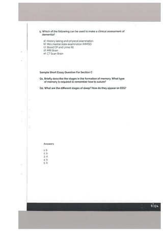 5. Which of the following can be used to make a clinical assessment of
dementia?
a) History taking and physical examination
b) Mini mental state examination (MMSE)
C) Blood CP and Urine RE
d) MRI Brain
e) CT Scan Brain
SampLe Short Essay Question For Section C
Qi. Briefly describe the stages in the formation of memory. What type
of memory is required to remember how to suture?
Q2. What are the different stages of sleep? How do they appear on EEG?
Answers
i. b
2. b
3. U
4. b
5. b
I
 