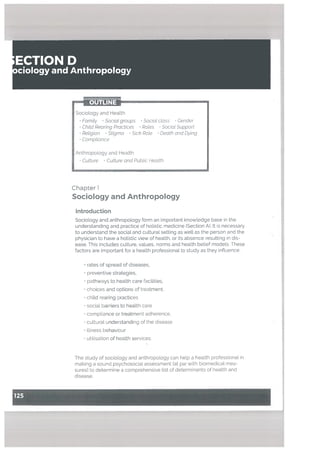 ECTION D
ciology and Anthropology
— OUTLINE4
Chapter 1
Sociology and Anthropology
Introduction
Sociology and anthropology form an important knowledge base in the
understanding and practice of holistic medicine (Section A). It is necessary
to understand the social and cultural setting as welt as the person and the
physician to have a holistic view of health, or its absence resulting in dis
ease. This includes culture, values, norms and health belief models. These
factors are important for a health professional to study as they influence:
• rates of spread of diseases,
• preventive strategies,
• pathways to health care facilities,
• choices and options of treatment,
• chitd rearing practices
• social barriers to health care
• compliance or treatment adherence,
• cultural understanding of the disease
• illness behaviour
• utilisation of health services.
The study of sociology and anthropology can help a health professional in
making a sound psychosocial assessment (at par with biomedical mea
sures) to determine a comprehensive list of determinants of health and
disease.
Sociology and Health
• Famity Social groups Social class Gender
• Child Rearing Practices Roles Sociot Support
• Religion • Stigma • Sich Rote Death and Dying
Comptiance
Anthropology and Health
Culture Culture and Public Health
 