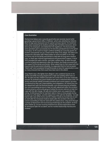 Case ILlustration
Muhammad idrees was a securityguard who wasseverety injured white
guarding agovernment office in Pakistan which was attacked by mititants
Both his Legs were fractured and his spinal cord was injured His treatment
costs were covered by his brothers pooting theirmonetaryresources dona
tions by his emptoyers andZakat from his neighbours His fractured Legs
were operated upon successfully but he became paratyzed due to his spinat
cord injury As he could no longer continue working as a securityguard his
brothers and parents set up a smalL cornershop in his village His etdestson
stopped his education afterMatricutation to assisthis father in the shop.
He had to rely on his famiLy and friends to help with his tong term medical
care as there was minimal organisational and governmentsupport A local
NGO provided him with crutches and Later a wheel chair He went through
a period ofgriefand depression after the incident but finallyrecovered with
the support ofhis famity and friends When askedhow he had coped with the
trauma and the permanent disability he responded that he had accepted
Allahs will and considered himselffortunate to have the opportunity to save
so many innocent tives that could have been tost in the attack
Greg Martin was a fire fighterfrom Belgium, who sustainedinjuries to his
spinal cord while rescuing people from a high nse building which was on
fire His wife and two children lived with him at the time As he was medically
insured, he received verygood medical care and a motorised wheel chair: His
family and fnends initiallyprowded emotional cnd moralsupport but were
constrained by their own responsibilities and obtigations He retired from the
fire department with futt financiat benefits and receivedphysical rehabilita
tion and counselling services to help him with adjustment after the accident
He alsojoined a communitygroup ofretired fire service veterans to help him
cope with this life change His wife and chiLdren were verysupportive and
caring He felt proud that he had been abte to hetp so manypeopte during
his work as a fire fighter and this helped him cope with the disability His wife
had to take care ofthe home and the children mostly by herselfnow as wetl
as look after his increased medical needs after this accident She also re
ceived counselling to help her deal with this addedstress Greg went through
a phase ofdepression andreceivedpsychotherapyfor theproblem At three
yearsfollow up he was receiwng treatment for alcohol dependence that
he developed after the accident and his marital retationship had become
strained
 