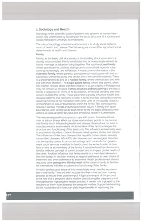 1. SocioLogy and HeaLth
Sociology is the scientific study of patterns and systems of human inter
action. It is undertaken by focusing on the social structure of a society and
social interactions amongst its inhabitants.
The role of sociology in behavioural sciences is to study social determi
nants of health and disease. The following are some of the important sociat
determinants of health and disease:
Family
Family, as the basic unit oa society, is the building block upon which a
society is constructed. Family constitutes two or more people related by
blood, marriage or adoption living together. The traditionaljoint family
where grandparents, parents, siblings and cousins lived together is be
coming increasingly rare in Pakistan. A more common form now is the
extended family, where parents, grandparents (mostly paternal), and oc
casionally, unmarried aunts and uncles live in the same household, There
is a growing trend to tive as a nuctear famity. where the husband and wife
live with their children. The single parent family, where one parent, often
the mother, resides alone with her children, is as yet a rarity in Pakistan but
may not remain so in future. Famity structure and functioning is the way a
family is organised in terms of its boundaries, emotional bonding and inter
actions outside the family. These parameters greatly influence health and
disease patterns and reactions to both. A family that has cLosed boundaries
allowing minimal or no interaction with other units of the society. leads to
enmeshment or loss of boundaries within the family. This consequently
results in serious mental and physical health issues. A family with open
boundaries, with strong ties to each other forms the basis of healthy inter
actions as well as better physical and emotional health in its members.
The way we respond to symptoms. cope with stress, follow health ad
vice, or tet our illness affect our close relationships, points to the central
role family has in influencing health and disease. [[ness does not exist in
a socially neutral environment. An ill member of the family changes the
structure and functioning of this basic unit. This influence is maximally seen
in psychiatric disorders, chronic illnesses, head injuries, stroke, and cancer.
The influence of infectious diseases like hepatitis, tuberculosis, sexually
transmitted diseases, HIV-AIDS, skin diseases and neurological disorders
can be equally severe. In our social settings (with minimal or no govern
ment social services available for health care), the entire burden of care
fatls on one or all members of the family. A sensitive health professional is
familiar with the concept of ‘carer’s burden’ and its impact on the health of
the carer. Another influence that family exerts on a member’s disease is
the role it plays in decision making as regards pathways to care, choice of
treatment and even adherence to treatment. Health professionals should
regularly draw genograms (family trees) of the patients family to familiar
ise themselves with the structure and functioning of the family.
A health professional aware of this immediately wins over the key mem
ber in the family. They will then include him/her in the decision making
process to ensure their positive input. A typical example of this process
is the role that a pregnant lady’s mother plays during the pregnancy and
throughout the reproductive health process. A similar role is played by the
reactions of the in-laws towards the pregnant mother. Supportive handling
by the husband and in-laws can yield huge benefits in improving the
 