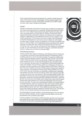From a behavioural sciences perspective it is useful to divide these sec
tions of the society into the advantaged’ and the disadvantaged’. This
division is based on access to education, scientift and modern health
services, clean water, sanitation and shelter.
Gender
Gender is reinforced at the family Level through socialisation to determine
• the male and female behavior in social life. Larkoy rotoy nohi hain (“boys
don’t cry’), and torkiyon oisoykaproynahipehnti”C’girls don’t dress that
way”) are statements commonly given to children to help them make
appropriate gender associations. Gender as a determinant of health and
disease is debatable but clear differences exist in terms of patterns, and
health parameters. On the whole, men are at a higher risk of dying earli
er (shorter life expectancy), and women are at a higher risk of ill-health.
Females report a higher number of symptoms in a clinical consultation and
are at a 2-3 times higher risk of developing anxiety and depression related
disorders. Females also seek medical and spiritual help far more com
monly than men. This could be one reason for their longevity as compared
to men. It is also interesting to note that marriage is a protective factor for
health in males and a risk factor for female health.
ChiLd Rearing Practices
Parents and families shape the behaviour and lifestyles of their children by
a combination of rewards and punishment (operant conditioning) and by
modelling behaviour which the child emulates. The growing middle class
means that more people are able to afford domestic help to care for their
children. With the advent of the nuclear family, children who were previ
ously cared for by aunts, uncles and grandparents are now being cared
• for by a domestic servant/maid. The implications of this family system are
many and manifest. The joint famity system as a melting pot of various in
dividuals and their experience was a place parents would have a chance to
learn from the mistakes and advice of other parents raising their children in
close proximity. In the absence of books about raising children in our part
of the world, training/workshops on parenting or experienced individuals,
new parents must learn the do’s and don’ts of the most important and diffi
cult job one can do, from trial and error. One recurring problem seen in this
generation is that of permissive (apologetic) parenting [see tablel. The last
generation of parents practised primarily authoritarian parenting, where the
parents’ word was law, and children were meant to be “seen and not heard.”
Punishments were handed out to those who disobeyed and the primary
emotion was fear. The result was well-behaved children, who were afraid to
voice their opinions. Partly as a reaction to this, when these children grew
up and became parents, they decided to approach parenting in a com
pletely different way to their own. Their children are the Little rulers of the
house: their wishes are always catered to and their word is law. The result is
children who are badly behaved and have a sense of entitlement.
One advantage of nuclear families is consistent parenting. This may not be
the case with joint families, where multiple authority figures such as the
grandparents may contradict each other.
A serious problem with families in which domestic servants are the primary
care-givers for all or part of the day, is that these children are at a high risk
for physical, emotional and sexual abuse. There is also little opportunity
 
