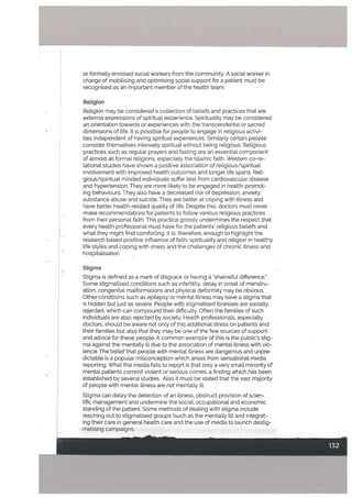 Retigion
Retigion may be considered a collection of beliefs and practices that are
external expressions of spiritual experience. Spirituality may be considered
an orientation towards or experiences with the transcendental or sacred
• dimensions of life. It is possible for peopte to engage in religious activi
ties independent of having spiritual experiences. Similarly certain people
consider themselves intensely spiritual without being religious. Religious
practices such as regular prayers and fasting are an essential component
of almost all formal religions, especially the Islamic faith. Western co-re
lational studies have shown a positive association of religious/spiritual
involvement with improved health outcomes and longer life spans. Reli
gious/spiritual minded individuals suffer less from cardiovascular disease
and hypertension. They are more likely to be engaged in health-promot
ing behaviours, They also have a decreased risk of depression, anxiety,
substance abuse and suicide. They are better at coping with illness and
have better health-related quality of life. Despite this, doctors must never
make recommendations for patients to follow various religious practices
from their personal faith. This practice grossly undermines the respect that
every health professional must have for the patients’ religious beliefs and
what they might find comforting. It is, therefore, enough to highlight the
research based positive inftuence of faith, spirituality and religion in healthy
life styles and coping with stress and the challenges of chronic illness and
hospitalisation.
Stigma
Stigma is defined as a mark of disgrace or having a”shameful difference.”
Some stigmatised conditions such as infertility, delay in onset of menstru
ation, congenital malformations and physical deformity may be obvious.
Other conditions such as epilepsy or mental illness may have a stigma that
is hidden but just as severe. People witb stigmatised illnesses are socially
rejected, which can compound their difficulty. Often the families of such
individuals are also rejected by society. Health professionals, especially
doctors, should be aware not only of this additional stress on patients and
their families but also that they may be one of the few sources of support
and advice for these people. A common example of this is the public’s stig
ma against the mentatly ill due to the association of mental illness with vio
lence. The belief that people with mental illness are dangerous and unpre
dictable is a popular misconception which arises from sensational media
reporting. What the media fails to report is that only a very small minority of
mental patients commit violent or serious crimes, a finding which has been
established by several studies. Also it must be stated that the vast majority
of people with mental illness are not mentally ill.
or formally enrolled social workers from the community. A social worker in
charge of mobilising and optimising social support for a patient must be
recognised as an important member of the health team.
Stigma can delay the detection of an illness, obstruct provision of scien
tific management and undermine the social, occupational and economic
standing of the patient. Some methods of dealing with stigma include
reaching out to stigmatised groups (such as the mentalLy ill) and integrat
ing their care in general health care and the use of media to launch destig
matising campaigns.
 