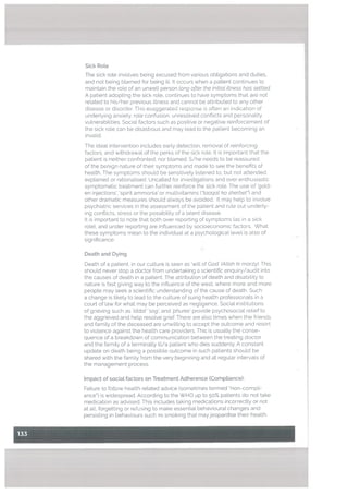 Sick RoLe
The sick rote invotves being excused from various obligations and duties,
and not being blamed for being ilL It occurs when a patient continues to
maintain the tote of an unwell person long after the initiat ittness has settted.
A patient adopting the sick rote, continues to have symptoms that are not
related to his/her previous illness and cannot be attributed to any other
disease or disorder. This exaggerated response is often an indication of
underlying anxiety. rote contusion, unresolved conflicts and personality
vulnerabilities. Social factors such as positive or negative reinforcement of
the sick rote can be disastrous and may tead to the patient becoming an
invalid.
The ideal intervention includes early detection, removal of reinforcing
factors, and withdrawal of the perks of the sick role. It is important that the
patient is neither confronted, nor bLamed. S/he needs to be reassured
of the benign nature of their symptoms and made to see the benefits of
health, The symptoms should be sensitively listened to, but not attended,
explained or rationalised. Uncatted for investigations and over enthusiastic
symptomatic treatment can further reinforce the sick role. The use of ‘gold
en injections’, ‘spirit ammonia’ or multivitamins (“taaqat ka sherbet’3 and
other dramatic measures shoutd always be avoided. It may help to invotve
psychiatric services in the assessment of the patient and rule out underLy
ing conflicts, stress or the possibility of a latent disease.
It is important to note that both over reporting of symptoms (as in a sick
role), and under reporting are influenced by socioeconomic factors. What
these symptoms mean to the individual at a psychotogica[ level is also of
significance.
Death and Dying
Death of a patient, in our cutture is seen as ‘will of God’ (Attah ki marzy). This
should never stop a doctor from undertaking a scientific enquiry/audit into
the causes of death in a patient. The attribution of death and disabitity to
nature is fast giving way to the influence of the west, where more and more
people may seek a scientific understanding of the cause of death. Such
a change is tikety to lead to the culture of suing health professionals in a
court of law for what may be perceived as negligence. SociaL institutions
of grieving such as ‘iddat’ ‘sog and ‘phuree’ provide psychosocial relief to
the aggrieved and hetp resolve grief. There are atso times when the friends
and family of the deceased are unwitting to accept the outcome and resort
to viotence against the health care providers. This is usuatty the conse
quence of a breakdown of communication between the treating doctor
and the family of a terminatty itt/a patient who dies suddenly. A constant
update on death being a possible outcome in such patients should be
shared with the famity from the very beginning and at regutar intervals of
the management process.
Impact of sociat factors on Treatment Adherence (CompLiance):
Failure to foltow heatth retated advice (sometimes termed “non-compli
ance”) is widespread. According to the WHO up to 50% patients do not take
medication as advised. This includes taking medications incorrectly or not
at all, forgetting or refusing to make essentiat behavioural changes and
persisting in behaviours such as smoking that mayjeopardise their heatth.
 