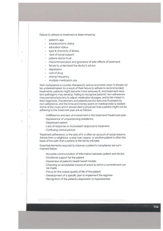 FaiLure to adhere to treatment is determined by:
• patients age,
• socioeconomic status
• education status
type & chronicity of illness,
lack of social support
• patient-doctor trust
• miscommunication and ignorance of side-effects of treatment
• failure to understand the doctor’s advice
depression
• cost of drug
• dosing frequency
• multiple medication use
Non-compliance is counter-therapeutic and an economic drain. It should not
be underestimated. As a result of their failure to adhere to recommended
treatments, patients might become more seriously ill, and treatment-resis
tant pathogens may develop. Failing to recognise patients’ non-adherence
may prompt physicians to adjust medication dosages, and to be misled in
their diagnoses. Practitioners and patients tend to become frustrated by
non-adherence, and the time and money spent on medical visits is wasted.
Some of the clues which shoutd alert a physician that a patient might not be
adhering to the treatment plan are as follows:
• Indifference and lack of involvement in the treatment/healthcare pLan
• Appearance of unquestioning obedience
• Depressed patient
•
Lack of response or inconsistent response to treatment
• Confusing clinical picture
Treatment adherence, or the lack of it, is often on account of social reasons.
Advice from a neighbour, a wise man siyana’, or another patient is often the
basis of the path that a patient or the family will take.
Essential elements required to improve a patient’s compliance are sum
marised below:
• Accurate communication of information between patient and doctor.
• Emotional support for the patient
• Awareness of patient’s health belief models
• Choosing an acceptable course of action to which a commitment can
be made.
• Focus on the overall quality of life of the patient
• Development of a specific plan to implement the regimen
• Recognition of the patient’s depression or hopelessness
 