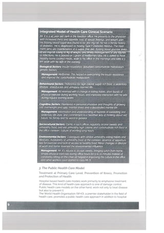 I
Integrated Model of HeaLth Care Cilnicat Scenario
Mr Xis aiar oLdcterkk the tnxatianoffica HepresenL5 to the physician
with increased thirstand appetite toss ofsexualfeetings al?d weightgain.
His Ibstiog bLoQd UgatwaSfeufltb3OO mg/dL He has a (omityhistory
ofdibete& He is nqsedas Iiawng Type II Diabetes MeUitus The treat
ment armsare maintenance ofasgar- dIeL j%xstrng blood glucose levels j
or infections He isp1aced on.z gram ofmetlbnntn/day Hers ciskedto have
F tyhome ‘. meats waik to his offIce in the mornings andtakea3
km walk with dieirithe averii#
Biotogis.trzsulin istc dIstUrbedarbohydratemetaboLisnz
encfzctors
Magee,tMetfi2rmii7. Thishelped in ave gtheb7sutin ies&dnce
andknpxove the carbohrate metqkoffstn
8ebavawoiiPeferencef&h Ca esugarithfaO asedentary
tifestyte shssft(jØband unhappy mari&Life.
ManngenentAttreversed with a change inea& habits. shaitbursts of
pIcaLe’re dLiring working hours andin7pioved interaction with hIs wife
dJrinre9uIarevenfrg walks
CDislk..frpersonai physiqueand thoughts ofgrowing
oLd, overweight and ugly. rnaritatstress anda satIsed maritaLlife
Management Information andunderstandingrofhazards ofovereating ond
.entanj Lifestyle, and cQmrnitment toa healthierway ofthinking about self
future, his fqrnily and his work! in generaL
sociocuLturaLjactoxs Clerks in such oie regularly receive sweets and
unheatthy food and eat unhealthy high calQrle and carbohydrate nchfood a
the office canteen, cuture ofworking long hOurs
Enviro)metaLfactois Colleagues wiihsfmllar unhealthyeating hat’its and
lifestyles Availability ofunhealthy food at the canteen absence ofopportuni
ties for exerciseand tack ofaccess tohealthyfood Minorchonges in lifestyte
t work and home reversed the environnentatkl&1ence,
Management Mr X’s refusot to accept swAts bip lunch from home,.
simple physical exercises during ofñcehours for5 to 10 minutes insteadof
constantty sitting on the choir alt helped in improving the culture in the office
and other workers soon started to copy Mr. X
3. The PubLic HeaLth Care Modet
Treatment at Primary Care Levet, Prevention of ILlness, Promotion
and Protection of Health
Hospital based health care models work primarily to emphasise treatment
of disease, This kind of health care approach is one of damage control
Public health care models on the other hand, work not only to treat disease
but also to prevent it.
The World Health Organisation (WHO), a premier stakeho[der in the field of
li
.4
heatth care, promotes a public health care approach in addition to hospital
 