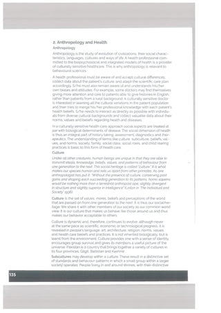 2. AnthropoLogy and HeaLth
Anthropology
Anthropology is the study of evolution of civilizations, their social charac
teristics. languages, cultures and ways of life. A health professional com
mitted to the biopsychosocial and integrated models of hea[th is a provider
of culturally sensitive heatthcare. This is why anthropology is relevant to
behavioural sciences.
A health professional must be aware of and accept cultural differences;
collect data about the patient’s culture, and adapt the scientific care plan
accordingly. S/he must also remain aware of and understands his/her
own biases and attitudes. For example, some doctors may find themselves
giving more attention and care to patients able to give histories in English,
rather than patients from a rural background. A culturally sensitive doctor
is interested in learning all the cultural variations in the patient population
and then tries to merge his/her professional knowledge with each patient’s
health beliefs. S/he needs to interact as directly as possible with individu
als from diverse cultural backgrounds and collect valuable data about their
norms, values and beliefs regarding health and diseases.
In a culturally sensitive health care approach social aspects are treated at
par with biological determinants of disease. The social dimension of health
is thus an integral part of history taking, assessment, diagnostics and ther
apeutics. The understanding of terms like culture, subculture, beliefs, val
ues, and norms, society, family, social class, social roles, and child rearing
practices is basic to this form of health care.
Culture
Untike att other creatures, human beings are unique in that they are abte to
transmit ideats, knowledge, betiefs, vatues, and patterns of behaviour from
one generation to the next. This sociat heritage is catted “culture. It is what
makes our species human and sets us apart from other primates. As one
anthropologist has put it: “Without the presence of culture, conserving past
gains and shaping each succeeding generation to its patterns. homo sapiens
woutd be nothing more than a terrestrial anthropoid ape, slightly divergent
in structure and slightty superior/n Thteltigenc& (Linton in ‘The Individual and
Society’ 1936).
CuLture is the set of values, mores, beliefs and perceptions of the world
that are passed on from one generation to the next. It is thus our social her
itage. We share it with other members of our society as our common world
view. It is our culture that makes us behave like those around us and thus
makes our behavior acceptable to others.
Culture is dynamic and, therefore, continues to evolve, although never
at the same pace as scientific, economic or technological progress. It is
revealed in people’s language, art, architecture, religion, norms, values
and health care beliefs and practices. ft is not inherited biologically, but is
learnt from the environment. Culture provides one with a sense of identity.
encourages group survival and gives its members a useful picture of the
universe. Pakistan is a country that brings together a variety of cultures in
its four provinces, Gilgit, Baltistan and Kashmir.
Subcultures may develop within a culture. These result in a distinctive set
of standards and behaviour patterns in which a small group within a larger
society operates. People living in and around shrines, with their distinctive
 