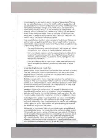 behaviour patterns and routines are an example of a subculture, The typ
cal example of subcultures relevant to health are the language, learned
acceptable behaviour patterns and a shared view of the world that prevails
in hospitals and medical colLeges. Cultural influences are seen in many
beliefs and practices of doctors as well, in addition to their patients. For
example, the doctor knows best; patients must comply with the doctor’s
orders if they want to get better. If they do not listen to the doctor, they
do not want to get better, and therefore, are not worthy of their time.” This
belief is part of the doctor/ hospitaL subculture.
Most people believe that their culture is superior to all others. Cultural and
societal biases, prejudices and ethno centrism must, therefore, never be
confronted in a doctor-patient relationship. They can best be addressed by
understanding the following:
The easiest response to transcultural conflict is to behave as if it does
not exist, and is not a barrier in the doctor patient relationship.
Every individual is expected to behave according to unwritten ethnic
customs. These traditions and the diversity of behaviour should be
accepted, and catered for, in outpatients. wards, waiting areas and
therapeutic interactions.
One
can make mistakes in transcultural interactions but one should
readily accept and acknowledge them and learn never to repeat
them.
Understanding Culture in Health Care
Beliefs, values, norms, mores, folk ways and laws form the fabric of society.
They are the basis for social control and the ‘do’s and donts’ of cultures
and subcultures. They tend to evolve and change but hardly ever com
pletely transform ih a single lifetime
Beliefs are tenets with a shared meaning in a culture that are held to be
true e.g. in most Islamic cultures, the benevolent role of God in the healing
process is an established belief. This is reflected in all doctor- patient inter
actions which nearly always end with a mutual prayer such as “Only Allah
granteth health” (Allah sehat denay wala hai).
Values are those aspects of a culture that are held in high regard, are
desirable and, therefore, worthy of emulation. A doctor’s deatings with
patients must never be commercial’, ‘elders always know better’, ‘the sick
must always be visited in the hospital’ are commonly held Eastern values.
Culturally sensitive doctors must keep beliefs and values in mind as they
may need to cater for them in the administrative running of wards. This
may save unnecessary worry over matters such as families not adhering to
‘visiting hours’, or ‘far too many visitors’, and relatives asking details about
the health and prognosis of the patient.
Norms refer to principles of right and wrong that govern acceptable and
unacceptable behaviour in a society. Abortions, euthanasia, intake of alco
hot, cannabis and heroin, nursing of femate and mate patients in the same
wards (except in emergency or intensive care settings) for example, are all
against local norms. A doctor needs to have a flexible approach regard
ing a patient’s beliefs, values and norms and try not to pass judgments
on them. It is equally important, however, to not break professional norms
(such as that of confidentiality) and not let the two clash.
 