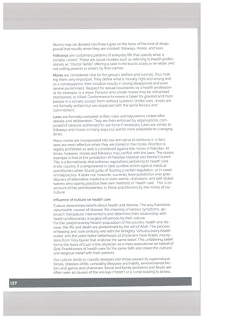 Norms may be divided into three types on the basis of the kind of disap
proval that resutts when they are violated: fotkways, mores, and taws,
Mores are considered vital for the group’s welfare and survival, thus mak
ing them very important. They define what is morally right and wrong and
as a consequence, their violation results in strong disapproval and even
severe punishment. Respect for sexual boundaries by a health profession
al, for example, is a more. Persons who violate mores may be ostracised,
imprisoned, or killed. Conformance to mores is taken for granted and most
people in a society accept them without question. Unlike laws, mores are
not formally written but are respected with the same fervour and
commitment.
Many mores are incorporated into law and serve to reinforce it. In fact,
laws are most effective when they are rooted in the mores. Abortion is
legally prohibited as well is considered against the mores in Pakistan. At
times, however, mores and folkways may conflict with the laws, The classic
example is that of the jurisdiction of Pakistan Medical and Dental Council.
This is a formal body that enforces regulations pertaining to health care
in the country. It is empowered to take punitive action against medical
practitioners when found guilty of ftouting a certain regulation. or in cases
of malpractice. It does not, however, currently have jurisdiction over prac
titioners of alternative medicine or even aamils, charlatans, and self-styled
hakims who openly practice their own methods of ‘health care’. This is on
account of the permissiveness to these practitioners by the mores of our
culture.
Inftuence of cu[ture on heatth care
Culture determines beliefs about health and disease. The way Pakistanis
view health, causes of disease, the meaning of various symptoms. ap
proach therapeutic interventions and determine their relationship with
health professionals is largely influenced by their culture.
For the predominantly Muslim population of the country. health and dis
ease, like life and death are predestined by the will of Allah. The process
of healing and cure similarly rest with the Almighty. Virtually every health
outlet, and the prescription letterheads of physicians have Arabic inscrip
tions from Holy Quran that endorse the same belief. This unfaltering belief
forms the basis of trust in the physician as a mere executioner on behatf of
God. Practitioners of health care for the same faith also share this cultural
and religious belief with their patients.
Fotkways are customary patterns of everyday life that specify what is
socially correct. These are social niceties such as referring to health profes
sionals as “Doctor Sahib”, offering a seat in the bus to a lady or an elder, and
not calling parents or elders by their names.
Laws are formally compiled written rules and regulations coded after
debate and deliberation. They are then enforced by organisations com
posed of persons authorised to use force if necessary. Laws are similar to
folkways and mores in many ways but are far more adaptable to changing
times.
Our culture tends to classify diseases into those caused by supernatural
forces, stresses of life, unhealthy lifestyles and habits, environmental fac
tors and germs and chemicals. Social and family problems and feuds are
often seen as causes of the evil eye (“nazar”) or a curse leading to illness.
 
