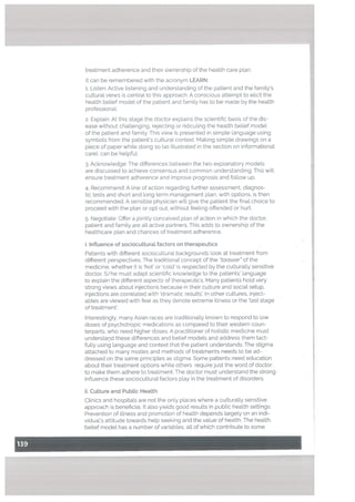 treatment adherence and their ownership of the health care plan.
It can be remembered with the acronym LEARN:
1. Listen: Active listening and understanding of the patient and the family’s
cultural views is central to this approach, A conscious attempt to elicit the
health belief model of the patient and family has to be made by the health
professional.
2. Explain: At this stage the doctor explains the scientific basis of the dis
ease without chaltenging, rejecting or ridiculing the health belief model
of the patient and family. This view is presented in simple language using
symbols from the patient’s cultural context. Making simple drawings on a
piece of paper while doing so (as illustrated in the section on informational
care), can be helpful.
3. Acknowledge: The differences between the two explanatory models
are discussed to achieve consensus and common understanding. This witI
ensure treatment adherence and improve prognosis and follow up.
4. Recommend: A line of action regarding further assessment, diagnos
tic tests and short and long term management plan, with options, is then
recommended. A sensible physician will give the patient the final choice to
proceed with the plan or opt out, without feeling offended or hurt.
5. Negotiate: Offer a jointly conceived plan of action in which the doctor,
patient and family are all active partners. This adds to ownership of the
healthcare plan and chances of treatment adherence.
I Inftuence of sociocuLturat factors on therapeutics
Patients with different sociocultural backgrounds look at treatment from
different perspectives. The traditional concept of the “taaseer of the
medicine, whether it is ‘hot’ or ‘cold’ is respected by the culturally sensitive
doctor. S/he must adapt scientific knowledge to the patients’ language
to explain the different aspects of therapeutics. Many patients hold very
strong views about injections because in their culture and social setup,
injections are correlated with ‘dramatic results’. In other cultures, inject
ables are viewed with fear as they denote extreme illness or the last stage
of treatment’.
Interestingly, many Asian races are traditionally known to respond to low
doses of psychotropic medications as compared to their western coun
terparts, who need higher doses. A practitioner of holistic medicine must
understand these differences and belief models and address them tact
fully using language and context that the patient understands. The stigma
attached to many modes and methods of treatments needs to be ad
dressed on the same principles as stigma. Some patients need education
about their treatment options while others requirejust the word of doctor
to make them adhere to treatment. The doctor must understand the strong
influence these sociocultural factors play in the treatment of disorders.
ii. Cutture and PubLic Health
Clinics and hospitals are not the only places where a culturally sensitive
approach is beneficial. It also yields good results in public health settings.
Prevention of illness and promotion of health depends largely on an indi
vidual’s attitude towards help seeking and the value of health. The health
betief model has a number of variables, all of which contribute to some
 
