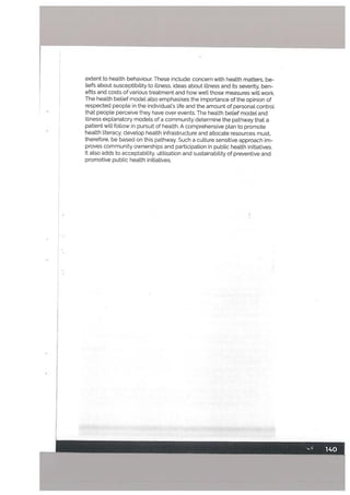 extent to health behaviour, These include: concern with health matters, be
liefs about susceptibility to illness, ideas about illness and its severity, ben
efits and costs of various treatment and howwe[tthose measures will work.
The heatth belief modet also emphasises the importance of the opinion of
respected people in the individual’s life and the amount of personat control
that people perceive they have over events. The health betief model and
illness explanatory models of a community determine the pathway that a
patient will follow in pursuit of health. A comprehensive plan to promote
health literacy, develop health infrastructure and allocate resources must,
therefore, be based on this pathway. Such a culture sensitive approach im
proves community ownerships and participation in public health initiatives.
It also adds to acceptability, utilisation and sustainability of preventive and
promotive public health initiatives.
 