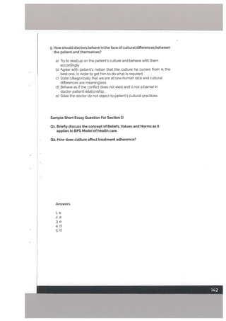 . How should doctors behave in the face of cutturat differences between
the patient and themselves?
a) Try to read up on the patients cutture and behave with them
accordingly
b) Agree with patient’s notion that the culture he comes from is the
best one, in order to get him to do what is required
c) State categorically that we are all one human race and cultural
differences are meaningless
d) Behave as if the conflict does not exist and is not a barrier in
doctor-patient relationship.
e) State the doctor do not object to patient’s cuLtural practices.
SampLe Short Essay Question For Section D
01. Briefly discuss the concept of Beliefs, VaLues and Norms as it
appLies to BPS ModeL of heatth care.
02. How does culture affect treatment adherence?
Answers
i.e
2. e
3. e
4. d
5. d
 