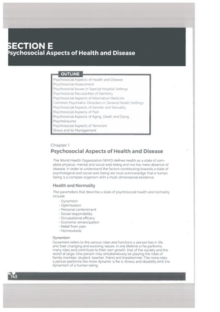 Chapter 1
Psychosocial Aspects of Health and Disease
The World Health Organization (WHO) defines health as a state of com
plete physical, mental and social well-being and not the mere absence of
disease. In order to understand the factors contributing towards a state of
psychological and sociaL well-being we must acknowledge that a human
being is a complex organism with a multi-dimensional existence.
HeaLth and Normality
The parameters that describe a state of psychosocial health and normality
include:
• Dynamism
• Optimisation
• Personal contentment
• Social responsibility-
Occupational efficacy
• Economic emancipation
• Relief from pain
Homeostasis
Dynamism
Dynamism refers to the various roles and functions a person has in life,
and their changing and evolving nature. In one tifetime s/he performs
many roles and contribute to their own growth, that of the society and the
world at large. One person may simultaneously be playing the roles of
family member, student, teacher, friend and breadwinner. The more roles
a person performs the more dynamic s/he is. Illness and disability limit the
dynamism of a human being.
OUTLINE
PsychosocialAspects of Health and Disease
Psychosocial Assessment
Psychosocial Issues in Special Hospital Settings
Psychosocial Peculiarities of Dentistry
Psychosocial Aspects of Alternative Medicine
Common Psychiatric Disorders in General Health Settings
Psychosocial Aspects of Gender and Sexuality
PsychosocialAspects of Pain
PsychosocialAspects of Aging, Death and Dying
Psychotrauma
Psychosocial Aspects of Terrorism
Stress and its Management
 