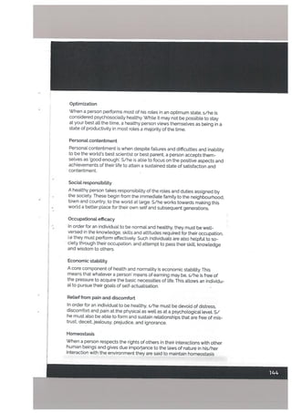 Optimization
When a person performs most of his roles in an optimum state, s/he is
considered psychosocially healthy. While it may not be possible to stay
at your best alt the time, a healthy person views themselves as being in a
state of productivity in most roles a majority of the time.
Personat contentment
Personal contentment is when despite failures and difficulties and inability
to be the world’s best scientist or best parent, a person accepts them
selves as ‘good enough’. S/he is able to focus on the positive aspects and
achievements of their Life to attain a sustained state of satisfaction and
contentment.
Sociatresponsibitity
A healthy person takes responsibility of the roles and duties assigned by
the society. These begin from the immediate family to the neighbourhood,
town and country, to the world at large. S/he works towards making this
world a better place for their own self and subsequent generations.
OccupationaL efficacy
In order for an individual to be normal and healthy, they must be well-
versed in the knowledge, skills and attitudes required for their occupation,
i.e they must perform effectively. Such individuals are also helpful to so
ciety through their occupation, and attempt to pass their skill, knowledge
and wisdom to others.
Economic stabitity
A core component of health and normality is economic stability. This
means that whatever a person’ means of earning may be, s/he is free of
the pressure to acquire the basic necessities of life. This allows an individu
al to pursue their goals of self-actualisation.
Retief from pain and discomfort
In order for an individual to be healthy, s/he must be devoid of distress,
discomfort and pain at the physical as well as at a psychological level. S/
he must also be able to form and sustain relationships that are free of mis
trust, deceit, jealousy, prejudice, and ignorance.
Homeostasis
When a person respects the rights of others in their interactions with other
human beings and gives due importance to the laws of nature in his/her
interaction with the environment they are said to maintain homeostasis
 