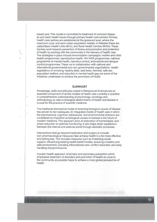 based care. This model is committed to treatment of common diseas
es and basic health issues through primary health care centres. Primary
heatth care centres are estabLished at the grassroot level, where the
maximum rural, and semi-urban population resides. In Pakistan these are
called Basic Health Units (BHU), and Rural Health Centres (RHCs). These
Centres work towards prevention of illness and promotion and protection
of health by working with the community in the delivery of heaLth care.
The strategies in place include immunization campaigns, mother and child
health programmes, reproductive health, HIV-AIDS programmes, nationaL
programme of mental heaLth, narcotics control, antimaLarial and dengue
controL programmes. These run in collaboration with national and
international governmental and non-governmentaL organisations. Health
legislations on smoking, healthy diets, seat belts, helmets, safe sex,
population welfare, and reduction in mentaL health gap are some of the
initiatives undertaken to achieve the promotion of health.
SUMMARY
KnowLedge, skills and attitudes rooted in Behavioural Sciences are an
essential component of alt the models of health care currently in practice.
A comprehensive understanding of psychology, sociology and
anthropology as well as biological determinants of health and disease is
cruciaL for the practice of scientiIc medicine.
The traditional biomedical model of reversing biological causes of disease
has proven to be inadequate. An integrated model of health care in which
the psychosocial, cognitive, behaviouraL and environmental stressors are
considered as important as biological causes of disease is the future of
modern medicine. This approach aims at restoration of homeostasis, and
stress reduction to optimise functioning. It also helps attain equilibrium
between the internal and external world through allostatic processes.
Interventions that go beyond medication and surgery to include
non-pharmacological measures heLp achieve health in a far more effective
and lasting way. This includes measures such as mobilising social
support, influencing existing health belief modeLs, ensuring a healthy and
safe environment, providing informational care, conflict resolution and early
handling of psychotrauma.
A public health approach of primary and secondary prevention which
emphasise treatment of disorders and promotion of health as cLose to
the community as possible helps to achieve a more global perspective of
health.
 