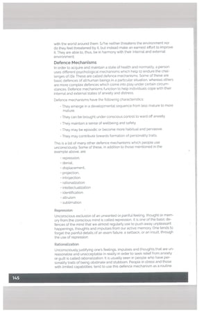 with the world around them. S/he neither threatens the environment nor
do they feel. threatened by it, but instead make an earnest effort to improve
it. They are able to, thus, be in harmony with their internal and externat
environment.
Defence Mechanisms
In order to acquire and maintain a state of health and normality, a person
uses different psychological mechanisms which help to endure the chal
lenges of le. These are called defence mechanisms. Some of these are
basic defences of all human beings in a particular situation, whereas others
are more complex defences which come into play under certain circum
stances. Defence mechanisms function to help individuals cope with their
internal and external states of anxiety and distress.
Defence mechanisms have the following characteristics:
• They emerge in a developmental sequence from less mature to more
mature.
• They can be brought under conscious controL to ward off anxiety.
• They maintain a sense of wellbeing and safety.
• They may be episodic or become more habitual and pervasive.
• They may contribute towards formation of personality traits.
This is a list of many other defence mechanisms which people use
unconsciously. Some of these, in addition to those mentioned in the
example above, are:
repression.
• denial,
• displacement,
• projection,
introjection
• rationalization
• intellectualization
• identification
attruism
• sublimation
Repression
Unconscious exclusion of an unwanted or painful feeling, thought or mem
ory from the conscious mind is called repression. It is one of the basic de
fences of the mind that we almost regutarly use to push away unpleasant
happenings, thoughts and impulses from our active memory. One tends to
forget the painful details of an exam faiture, a setback, or an insult, through
the use of repression.
RationaLization
Unconsciouslyjustifying one’s feelings. impu[ses and thoughts that are un
reasonable and unacceptable in reality in order to seek retief from anxiety
or guilt is called rationalization. It is usually seen in people who have per
sonality traits of being obstinate and stubborn. People in stress and those
with limited capabilities, tend to use this defence mechanism as a routine.
 