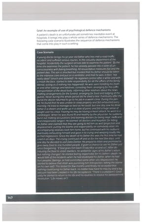 Case Scenario
A young doctor brings his 52 year otd father who has met a road-traffic
accident and suffered serious injuries, to the casuatty department ofthe
hospitaL Incidentatty the surgeon arrives tate to examine the patient. By the
time she examines the patient, he has already passed into a state ofun
consciousness with falling breathing. Att resuscitative measures fqit and the
patient dies. The son is shocked but insisted that his father should be taken
to the intensive care and put on a ventilator, and that he was, in fact “not
really dead (shock and disbelief). He regained control after a while and with
a mask like face, started to take responsibitity for alt the affairs of the family
(denial; acting as ifnothing has happened). He was seen handling his moth
er and other siblings and relatives, consoling them, arranging for the coffin,
transportation ofthe dead body, informing other relatives about the news,
making arrangements for the funeral, arranging for food and lodging ofthe
guests. Never during this whole period did he shed a tear. Eventually after the
burial the doctor returned to go to hisjob in a week’s time. During this peri
od, he found that he was unabte to steep property and felt exhausted every
morning. He tried to manage as best as he coutd, but one day saw his dead
father in a dream and woke up in a state ofpanic and felt a huge sense of
weight over his chest. Fearing he may be having a heart attack, he went to a
cardiologist When he was found fit and healthy by the physician, he suddenly
burst out making accusations and blaming doctors for being inept, inefficient
and irresponsible (anger). He blamed ‘all doctors and hospitals’for killing
his father and claimed that they are going to kill him as well (projection and
displacement; putting the blame and responsibility on somebody ets&. His
accompanying retatives took him home, but he continued with his outburst,
eventually exhausting himselfand gave in to dying and weeping loudly tike
a child (regression). Since the death ofhis father this was the first time he had
cried in 20 days. The crying continued offand on for the next few days, until
one day he decided to visit Data Darbar. He prayed to Allah and promised to
give away food to one hundred people, ifgiven a chance to see his fatherjust
once (bargaining; “IfGod gives him back I’ll sacrifice so and so”). After dis
tributing the food to street dwellers, he waited for signs ofhis father’s return
but nothing changed. He started feeling responsible for his father’s death. He
would talk ofthe incidents when he had disobeyed his father; when he had
hurt peoples’ feetings, or had committed some other sins (depression). He
started to believe that Allah was punishing him (Introjection; taking the blame
on his own self). This tasted for few months until finatly he accepted that
nothing could bring his father back, no matter how hard he may try and a big
vacuum had been created in his life (acceptance; “There is a problem”). Grad
ualty he started to return to his life and his routines to resolve his bereavement
(resolution; “Life moves on”).
Grief: An exampLe of use of psychological defence mechanisms
A patient’s death is an unfortunate yetsometimes inevitable event at
hospitals. It bring into pLay a whoLe series of defence mechanisms. The
following cage scenario illustrates the sequence of defence mechanisms
that come into play in such a setting:
I
 