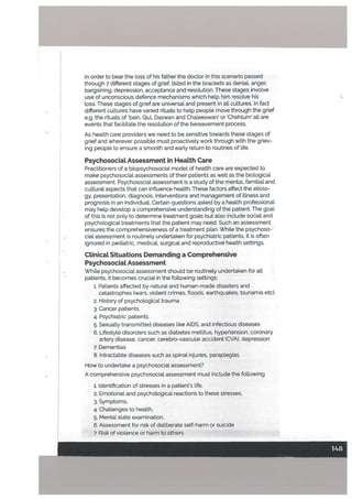 In order to bear the toss of his father the doctor in this scenario passed
through 7 different stages of grief, listed in the brackets as denial, anger,
bargaining, depression, acceptance and resolution. These stages invotve
use of unconscious defence mechanisms which hetp him resolve his
toss. These stages of grief are universal and present in all cultures. In fact
different cultures have varied rituals tohelp people move through the grief
e.g. the rituals of bain, Qul, Daswan and Chaleeswan’ or Chehtum’ all are
events that facilitate the resolution of the bereavement process.
As health care providers we need to be sensitive towards these stages of
grief and wherever possible must proactively work through with the griev
ing people to ensure a smooth and early return to routines of life.
PsychosociaL Assessment in HeaLth Care
Practitioners of a biopsychosocial model of health care are expected to
make psychosocial assessments of their patients as well as the biological
assessment. Psychosocial assessment is a study of the mental, familial and
cultural aspects that can inftuence health. These factors affect the etiolo
gy, presentation, diagnosis, interventions and management of illness and
prognosis in an individual. Certain questions asked by a health professional
may hetp develop a comprehensive understanding of the patient. The goal
of this is not only to determine treatment goals but also include social and
psychological treatments that the patient may need. Such an assessment
ensures the comprehensiveness of a treatment plan. While the psychoso
cial assessment is routinely undertaken for psychiatric patients, it is often
ignored in pediatric, medical, surgical and reproductivehealth settings.
CLinicaL Situations Demanding a Comprehensive
PsychosociaL Assessment
While psychosocial assessment should be routinely undertaken for all
patients, it becomes crucial in the following settings:
1. Patients affected by natural and human-made disasters and
catastrophes (wars, violent crimes, floods, earthquakes, tsunamis etc).
2. History of psychological trauma
3. Cancer patients
4. Psychiatric patients
5. Sexually transmitted diseases like AIDS, and infectious diseases
6. Lifestyle disorders such as diabetes mellitus, hypertension, coronary
artery disease, cancer, cerebro-vascular accident fCVA), depression
7. Dementias
• 8. Intractable diseases such as spinal injuries, paraplegias.
How to undertake a psychosocial assessment?
A comprehensive psychosocial assessment must include the following
1. Identification of stresses in a patient’s life,
2. Emotional and psychological reactions to these stresses,
3. Symptoms,
4. Challenges to health,
5. MentaL state examination,
6. Assessment for risk of deliberate self-harm or suicide
7. Risk of violence or harm to others
F -—--
—
 