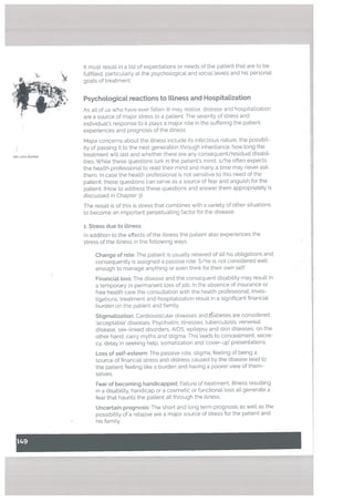 It must result in a List of expectations or needs of the patient that are to be
fulfilled, particularly at the psychological and social levels and his personal
goals of treatment.
- L
Psychological reactions to ILlness and Hospitatization
As all of us who have ever fallen ill may realise, disease and hospitalization
are a source of major stress to a patient, The severity of stress and
individual’s response to it plays a major role in the suffering the patient
experiences and prognosis of the illness,
Major concerns about the illness include its infectious nature, the possibil
ity of passing it to the next generation through inheritance, how long the
treatment will last and whether there are any consequent/residual disabil
ities. While these questions lurk in the patient’s mind, s/he often expects
the health professional to read their mind and many a time may never ask
them. In case the health professional is not sensitive to this need of the
patient, these questions can serve as a source of fear and anguish for the
patient. (How to address these questions and answer them appropriately is
discussed in Chapter 3)
The result is of this is stress that combines with a variety of other situations
to become an important perpetuating factor for the disease.
1. Stress due to ilLness
In addition to the effects of the illness the patient also experiences the
stress of the illness in the following ways:
Change of rote: The patient is usually relieved of alt his obligations and
consequently is assigned a passive role. S/he is not considered well
enough to manage anything or even think for their own self.
Financiat toss: The disease and the consequent disability may result in
a temporary or permanent loss ofjob. In the absence of insurance or
free health care the consultation with the health professional, inves
tigations. treatment and hospitalization result in a significant financial
burden on the patient and family.
Stigmatization: Cardiovascular diseases and iiabetes are considered
‘acceptable’ diseases. Psychiatric illnesses, tuberculosis, venereal
disease, sex-linked disorders, AIDS, epilepsy and skin diseases, on the
other hand, carry myths and stigma. This leads to concealment, secre
cy, delay in seeking help, somatization and ‘cover-up’ presentations.
Loss of seLf-esteem: The passive role, stigma. feeling of being a
source of financial stress and distress caused by the disease lead to
the patient feeling like a burden and having a poorer view of them
selves.
Fear of becoming handicapped: Failure of treatment, fitness resulting
in a disability, handicap or a cosmetic or functional loss all generate a
fear that haunts the patient all through the illness.
Uncertain prognosis: The short and long term prognosis as well as the
possibility of a relapse are a major source of stress for the patient and
his family.
. . . . ..,
—. — 0<
isL Lora Zombie
 
