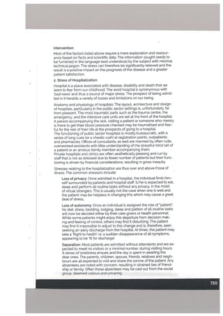 Intervention:
Most of the factors Listed above require a mere explanation and reassur
ance based on facts and scientific data. The information sought needs to
be furnished in the Language best understood by the subject with minimal
technicaljargon. The stress can therefore be significantly relieved and the
resutt is a positive impact on the prognosis of the disease and a greater
patient satisfaction.
2. Stress of Hospitalization:
Hospital is a place associated with disease, disability and death that we
learn to fear from our childhood. The word hospital is synonymous with
bad news’ and thus a source of major stress. The prospect of being admit
ted in it heralds a variety of losses and [imitations on our being.
Anatomy and physiology of hospitals: The layout. arcnitecture and design
of hospitals, particularly in the public sector settings is, unfortunately. far
from pleasant. The most traumatic parts such as the trauma centre, the
emergency, and the intensive care units are set at the front of the hospitaL
A person accompanying the sick, visiting a patient or someone who merely
is there to get their blood pressure checked may be traumatised and fear
ful for the rest of their life at the prospects of going to a hospital.
The functioning of public sector hospitals is mostly bureaucratic, with a
series of long cues for a chaotic rush) at registration points, outpatients,
and pharmacies. Offices of consultants, as well are manned by often rude,
overworked assistants with little understanding of the stressful mind set of
a patient or an anxious family member accompanying them.
Private hospitals and clinics are often aesthetically pleasing and run by
staff that is not as stressed due to fewer number of patients but their func
tioning is driven by financial considerations, resulting in gross inequity.
Stresses relating to the hospitalization are thus over and above those of
illness. The common stressors include:
Loss of privacy: Once admitted in a hospitaL the individual finds him
self surrounded by patients and hospital staff. S/he is expected to eat,
steep and perform all routine tasks without any privacy, in the midst
of virtual strangers. This is usually not the case when one is well and
the patient may be helpless in changing this which may cause a great
deal of stress,.
Loss of autonomy: Once an individual is assigned the role of patient”,
his diet, dress, bedding, lodging, sleep and pattern of all routine tasks
will now be decided either by their care-givers or health personnel.
While some patients might enjoy this departure from decision mak
ing and feeling of control, others may find it disturbing. The patient
may find it impossible to adjust to this change and is, therefore, seen
seeking an early discharge from the hospitaL At times, the patient may
take a ‘ftight to health’ i.e. a sudden disappearance of all symptoms,
appearing to be ‘fit for discharge’.
Separation: Most patients are admitted without attendants and are ex
pected to meet no visitors or a minimal number, during visiting hours.
A sense of loneliness ensues and the day is spent in awaiting the
dear ones. The parents, children, spouse. friends, relatives and neigh
bours are all expected to visit and share the sorrow of the patient. Any
absentees are noted with concern, resulting in strained ties of friend
ship or family. Often these absentees may be cast out from the social
group, deemed callous and uncaring.
 