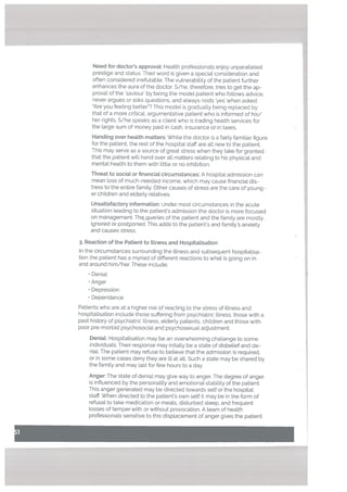 Handing over health matters: While the doctor is a fairly familiar figure
for the patient, the rest of the hospital staff are all new to the patient.
This may serve as a source of great stress when they take for granted
that the patient will hand over all matters relating to his physical and
mental health to them with little or no inhibition.
Threat to social or financial circumstances: A hospital admission can
mean loss of much-needed income, which may cause financial dis
tress to the entire family. Other causes of stress are the care of young
er children and etderly retatives.
Unsatisfactory information: Under most circumstances in the acute
situation leading to the patient’s admission the doctor is more focused
on management. Thegueries of the patient and the family are mostly
ignored or postponed. This adds to the patient’s and family’s anxiety
and causes stress.
3. Reaction of the Patient to Ittness and Hospitatisation
In the circumstances surrounding the illness and subsequent hospitalisa
tion the patient has a myriad of different reactions to what is going on in
and around him/her. These include:
• Denial
Anger
• Depression
• Dependance
Patients who are at a higher risk of reacting to the stress of illness and
hospitalisation include those suffering from psychiatric illness, those with a
past history of psychiatric illness, elderly patients, children and those with
poor pre-morbid psychosocial and psychosexual adjustment.
DeniaL: Hospitalisation may be an overwhelming challenge to some
individuals. Their response may initally be a state of disbelief and de
niaL The patient may refuse to believe that the admission is required.
or in some cases deny they are ill at alL Such a state may be shared by
the family and may last for few hours to a day.
Need for doctor’s approval: Health professionals enjoy unparalleled
prestige and status. Their word is given a special consideration and
often considered irrefutable. The vulnerability of the patient further
enhances the aura of the doctor. S/he, therefore, tries to get the ap
proval of the ‘saviour’ by being the model patient who follows advice,
never argues or asks questions, and always nods ‘yes’ when asked
“Are you feeling better”? This model is gradually being replaced by
that of a more critical, argumentative patient who is informed of his/
her rights. S/he speaks as a client who is trading health services for
the large sum of money paid in cash, insurance or in taxes.
Anger: The state of denial may give way to anger. The degree of anger
is influenced by the personality and emotional stability of the patient.
This anger generated may be directed towards self or the hospital
staff, When directed to the patient’s own self it may be in the form of
refusat to take medication or meals, disturbed sleep, and frequent
losses of temper with or without provocation. A team of health
professionals sensitive to this displacement of anger gives the patient
 
