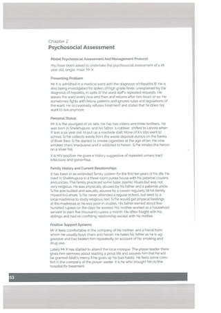 Chapter 2
Psychosocial Assessment
Modet Psychosocial Assessment And Management Protocol
You have been asked to undertake the psychosocial assessment of a 26
year old, single, male: MrX.
Presenting Probtem
Mr X is admitted in a medical ward with the diagnosis of Hepatitis B. He is
also being investigated for spikes of high grade fever, unexplained by the
diagnosis of hepatitis. In spite of the ward staff’s repeated requests, He
leaves the ward every now and then and returns after two hours or so. He
sometimes fights with fellow patients and ignores rules and regulations of
the ward. He occasionatly refuses treatment and states that he does not
want to live anymore.
Personal Status
Mr X is the youngest of six sibs. He has two sisters and three brothers. He
was born in Sheikhupura. and his father, a cobbler, shifted to Lahore when
X was a six year old, to put up a roadside stall. None of X’s sibs went to
schooL S/he collects waste from the waste disposal dumps on the banks
of River Ravi. S/he started to smoke cigarettes at the age often. He now
smokes chars (marijuana) and is addicted to heroin. S/he inhates the heroin
on a silver foil.
X is HIV positive. He gives a history suggestive of repeated urinary tract
infections and gonorrhea.
Famity History and Current Relationships
X has been in an extended family system for the first ten years of his life. He
lived in Sheikhupura in a three room pukka house with his paternal cousins
and uncles. The family practiced some basic Islamic rituals but was not
very religious. He was physically abused by his father and a paternal uncle.
S/he was bullied and sexually abused by a cousin regularly till his family
moved to Lahore. S/he never attended a regular school, but went to a
Local madressa to study religious text. S/he would get physical beatings
at the madressa as he was poor in studies. His father earned about five
hundred rupees on the days he worked. His mother worked as a household
servant to earn five thousand rupees a month. He often fought with his
siblings and had no confiding relationship except with his mother.
Positive Support Systems
Mr X feels comfortable in the company of his mother, and a friend from
whom he usually buys chars and heroin. He hates his father as he is ag
gressive and has beaten him repeatedly on account of his smoking and
drug use.
Lately Mr X has started to attend the local mosque. The prayer leader there
gives him sermons about leading a pious life and assures him that he will
be granted Allah’s mercy if he gives up his bad habits. He feels some com
fort in the company of the prayer leader. It is he who brought him to the
hospital for treatment.
 