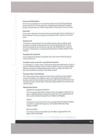 Crime and Delinquency
Mr X has had repeated run-ins with the police on account of possessing
charas and heroin. He has also been arrested and sentenced for selling
drugs. He once beat up a fellow drug addict. He has been to prison twice.
Education
X has never attended a format schoot and was taught onLy to read Quran at
the madressa. He can do simple counting and count currency. He cannot
Write.
Emptoyment
X has been making three to four hundred rupees a day by selling used
syringes and ptastic bottles picked from the dumping grounds on Ravi.
He once worked for six months at a tea bar near Daata Darbar, Lately he
has been emptoyed by a syringe packing factory as a daily wager for two
months.
Readiness for treatment
X has opted for treatment of hepatitis but is still unsure about giving up
charas and heroin.
Available social, economic, occupationaL resources
X is admitted in a public sector hospital receiving free treatment, but has to
pay for interferon therapy. He has no job to return to and is a poorly skilled
labourer, working on waste disposal area which is a high risk setting. His
bond with brothers and sisters, and father is weak.
Personal Values and Attitudes
Mr X often prays at the mosque for the last six months but was raised in
a house with little or no religious values. He cheats and tells lies. He is
bisexual, and has had several sexual liaisons with mates and females since
the age of twelve. He has been involved in petty thefts from his home and
various shops.
Mental Status Exam
Appearance and generat behavior
Mr X is a young mate with a medium build. He appears older than his
age, is shabbily dressed, and poorly groomed. He is cooperative and
forms a fair emotional rapport but is restless and fidgety.
Speech:
He speaks in a low tone and volume, giving brief and relevant replies,
but starts to speak with pressure, and rapidly while discussing
religious beliefs.
Mood and affect:
His mood is anxious and defensive. His affect is appropriate to his
speech and mood state.
 