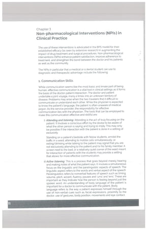 Chapter 3
Non-pharmacological Interventions fNPIs) in
Clinical Practice
The use of these interventions is advocated in the BPS model for their
established efficacy (as seen by extensive research) in augmenting the
impact of drug treatment and surgical procedures. Non-pharmacological
interventions (NPIs) enhance patient satisfaction, improve adherence to
treatment, and strengthen the bond between the doctor and his patients
as well as the community.
The NPI5 in particular that a medical or a dental student can use to
diagnostic and therapeutic advantage include the following:
1. Communication Skitts
While communication seems like the most basic and innate part of being
human, effective communication is a vital toot in clinical settings as it forms
the basis of the doctor-patient interaction. The doctor and patient
undertake a joint voyage, many a times into an unknown territory of
disease. Problems may arise when the two travelers 9nd it difficult to
communicate or understand each other. While the physician is expected
to know the patient’s language, the patient is often unaware of medical
jargon. As the service provider, the responsibility for effective
communication ties with the physician. The tools that can be employed to
make this communication effective and skillful are:
i) Attending and listening: Attending is the act of truly focusing on the
patient. It involves a conscious effort by the doctor to be aware of
what the other person is saying and trying to imply. This may only
be possible if the interaction with the patient is done in a setting of
exclusivity
Standing on a patient’s bedside with fellow students, amidst the
traffic in a ward, attending to mobile calls simultaneously. or
eating/drinking while talking to the patient may signal that you are
not exclusively attending to the patient and/or his family member. A
screen next to the bed, or a relatively quiet corner of the ward meant
for interaction of patients with the students may provide a setting
that allows for more effective communication.
ii) Active listening: This is a process that goes beyond merely hearing
and making notes of what the patient says. It involves a simultaneous
focus on the linguistic and the paralinguistic aspects of speech. The
linguistic aspect refers to the words and verbal aspect of the speech
Paralinguistics refers to nonverbal features of speech such as timing.
votume, pitch, accent, fluency, pauses and ums’ and ‘errs’. These are
important as they indicate how the person is feeling beyond just the
spoken word. An understanding of body language of the patient is
important for a doctor to communicate with the patient. Body
language refers to the way a patient expresses himself through the
use of non-verbal cues such as facial expressions, proximity to the
doctor, use of gestures. body position, movements and eye contact.
Li
 