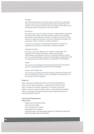 Thoughts.’
His thinking processes are normat. logical, and he has no delusions.
He does have some overvalued ideas about the relationship of his
medical and drug issues with his fate: he considers them Gods curse
on him because of his inability to serve his mother,
Perceptions.’
Mr X denies any visual or auditory illusions or hallucinations at presenc
He states that he does have hallucinations of police sirens getting
closer while under the effect of drugs. This state has never occurred
white he is sober and drug free. He has not noticed any change in his
perception of taste, olfaction or bodily sensations.
There are no obsessive-compulsive phenomenon. He does not
experience any phobias, dereaUsation or depersonalisation.
Cognitive Functions.’
He is fully conscious, attentive and is able to concentrate. He is
oriented in time, placeand person. and has normal short,
intermediate, and long term memory. His abstract thinking is intact,
and his arithmetical skills and general knowtedge are appropriate with
his educational and cultural setting. His judgment is not impaired.
Insight:
He is aware of the physical and drug abuse issues he is facing and
wants to seek appropriate treatment from the hospitaL
Suicide and homicide risk:
He has thought of killing himself by taking an overdose of heroin, but
has not attempted it so far, and has a moderate risk of self-harm. He
has no plans to harm anybody.
Diagnosis
AXIS I: (Psychiatric Diagnosis) Heroin and Cannabis dependence
AXIS II: (Personality): Sociopathy / Antisocial Personality Disorder
AXIS III: (Medical Condition): Hepatitis B, HIV positive, gonorrhea
AXIS IV: Problems related to family, police, and hospital administration
AXIS V: (Social and occupational functioning): Global Assessment of
Functioning (GAF) score: 71
PsychosociaL Management:
Major Issues:
Medical and Psychiatric illness
Antisocial personality
Poor socioeconomic status
Inadequate family support
Unemployment, and intermittent exposure to hazardous waste and
infected syringes due to occupation
 