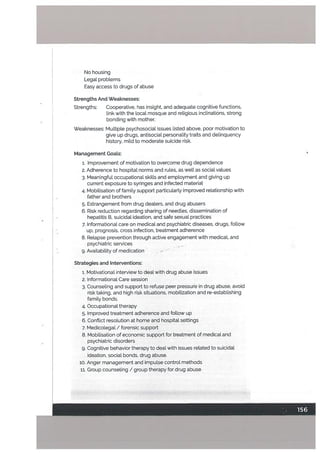 No housing
Legal problems
Easy access to drugs of abuse
Strengths And Weaknesses:
Strengths: Cooperative, has insight, and adequate cognitive functions,
link with the local mosque and religious inclinations, strong
bonding with mother.
Weaknesses: Multiple psychosocial issues listed above, poor motivation to
give up drugs, antisocial personality traits and delinquency
history, mild to moderate suicide risk.
Management Goals:
1. Improvement of motivation to overcome drug dependence
2. Adherence to hospital norms and rules, as well as social values
3. Meaningful occupational skills and employment and giving up
current exposure to syringes and infected material
4. Mobilisation of family support particularly improved relationship with
father and brothers
5. Estrangement from drug dealers, and drug abusers
6. Risk reduction regarding sharing of needles, dissemination of
hepatitis B, suicidal ideation, and safe sexual practices
7. Informational care on medical and psychiatric diseases, drugs, follow
up, prognosis, cross infection, treatment adherence
8. Relapse prevention through active engagement with medical, and
psychiatric services --
9. Availability of medication .- -
Strategies and Interventions:
1. Motivational interview to deal with drug abuse issues
2. Informational Care session
3. Counseling and support to refuse peer pressure in drug abuse, avoid
risk taking, and high risk situations, mobilization and re-establishing
family bonds.
4. Occupational therapy
5. Improved treatment adherence and follow up
6. Conflict resolution at home and hospital settings
7. Medicolegal / forensic support
8. Mobilisation of economic support for treatment of medical and
psychiatric disorders
g. Cognitive behavior therapy to deal with issues related to suicidal
ideation, social bonds, drug abuse.
10. Anger management and impulse control methods
11. Group counseling / group therapy for drug abuse
 