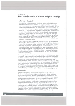 a. Coronary Care Unit
Coronary Artery Disease (CAD) is commonly seen in people who have a
characteristic combination ambition, time urgency, anxiety, competitive
ness and hostility (Type A personalities). It is more likely to occur in persons
with high environmental stress, life dissatisfaction, less social mobility, sta
tus incongruity and those with personal loss. These patients when hospi
talised to CCU nd themselves faced with a situation when their health and
environment is not in their control. The surroundings of CCU depict a very
grim picture. Patients are attached to different kinds of tubes, wires and
gadgets and neighbouring patients are being resuscitated or dying. For a
patient, therefore, the CCU may appear to be a ‘chamber of horrors’ and
further complicate his state. Certain patients, however, may feel calm and
“protected” in the same setting.
The common psychological reaction in patients in CCU settings is a state
of anxiety, fear, distress and/or a sense of loss following the cardiac event.
This is known to lead into clinical depression in up to one-third of the pa
tients, who may present with weeping spells, low mood, disturbed sleep.
loss of appetite and even non- cardiac chest pain. Some of these patients
may use the defence mechanism of ‘denial’. In this state they may appear
joviaL talkative and found cracking jokes. The co-morbid depression and
anxiety ma, delay recovery and adversely affect the short and long term
morbidity and mortality.
To manage this certain physicians may prescribe benzodiazepines in cardi
ac patients as a routine. Benzodiazepines are not currently recommended
in clinical guidelines for long term use due to their addictive potentiaL This
practice may result in benzodiazepine misuse, abuse and dependence.
Family members visiting the patient or those asked to wait outside the CCU
may be equally distressed and anxious. Their anxiety is often on account of
a lack of information and awareness about the events taking place inside
the CCU, hidden from their eyes, They are often found waiting on the edge
of their seats, walking anxiously in the corridors or feeling exhausted after
waiting for long hours in the open or the poorly furnished waiting rooms.
Interventions:
A medical student or a doctor on duty in CCU must actively look for
the above mentioned psychological reactions, make clinical notes and
promptly start treatment or make a referral for a psychiatric opinion. The
effectiveness of biological treatment and clinical outcome in CCU settings
can be greatly enhanced using nonpharmacological interventions (NPIs).
Use of informational care, counselling and ventilation sessions, progres
sive muscular relaxation, visual imagery, relaxation techniques, hypnosis,
meditation and biofeedback can help. Opportunities for stable patients
in CCU to interact in groups with each other and share their experiences
have tremendous therapeutic value. Group sessions conducted by doctors
and cardiologists to educate patients on behaviour modifying strategies
regarding smoking, anger, time and stress management can also enhance
the therapeutic outcome and prevention of future cardiac events.
Chapter 3
Psychosocial Issues in Special Hospital Settings
 