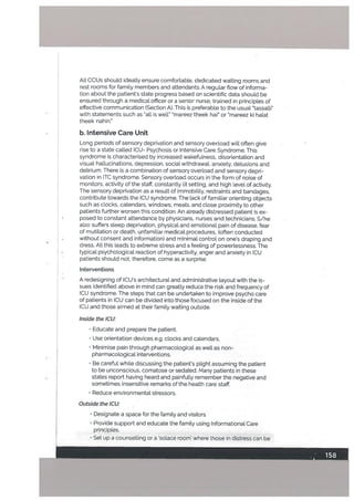 Alt CCUs should ideaLLy ensure comfortable, dedicated waiting rooms and
rest rooms for famiLy members and attendants. A regular flow of informa
tion about the patients state progress based on scientific data should be
ensured through a medical officer or a senior nurse, trained in principles of
effective communication (Section A). This is preferable to the usual “tassalti”
with statements such as “atl is well ‘mareez theek hai or 5mareez ki halat
theek nahin.”
b. intensive Care Unit
Long periods of sensory deprivation and sensory overtoad will often give
rise to a state called CU- Psychosis or Intensive Care Syndrome. This
syndrome is characterised by increased wakefulness, disorientation and
visuat hallucinations, depression, social withdrawal, anxiety, delusions and
delirium. There is a combination of sensory overload and sensory depri
vation in ITC syndrome. Sensory overload occurs in the form of noise of
monitors, activity of the staff, constantly lit setting, and high level of activity.
The sensory deprivation as a result of immobility, restraints and bandages,
contribute towards the ICU syndrome. The lack of familiar orienting objects
such as clocks, calendars, windows, meals, and close proximity to other
patients further worsen this condition. An already distressed patient is ex
• posed to constant attendance by physicians, nurses and technicians. S/he
also suffers sleep deprivation, physical and emotional pain of disease, fear
of mutilation or death, unfamiliar medical procedures, (often conducted
without consent and information) and minimal control on one’s draping and
dress. All this leads to extreme stress and a feeling of powerlessness. The
• typical psychological reaction of hyperactivity, anger and anxiety in ICU
• patients should not, therefore, come as a surprise.
Interventions
A redesigning of CU’s architectural and administrative layout with the is
sues identified above in mind can greatly reduce the risk and frequency of
ICU syndrome. The steps that can be undertaken to improve psycho care
of patients in ICU can be divided into those focused on the inside of the
CU and those aimed at their family waiting outside.
Inside the ICU:
• Educate and prepare the patient.
Use orientation devices e.g. clocks and calendars.
• Minimise pain through pharmacological as well as non-
pharmacological interventions.
• Be careful while discussing the patient’s plight assuming the patient
to be unconscious, comatose or sedated. Many patients in these
states report having heard and painfully remember the negative and
sometimes insensitive remarks of the health care staff.
• Reduce environmentaL stressors.
Outside the ICU:
• Designate a space for the family and visitors.
• Provide support and educate the family using Informational. Care
principles.
• Set up a counselling or a ‘solace room’ where those in distress can be
 