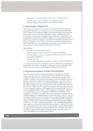 attended to. The same space can be used to breakbad news.
Hospital staff shoutd be trained in counselling and non-
pharmacological interventions in ICU and CCU settings
c. The Emergency Department
The emergency department is the face of a hospital and often the most
frequently visited part. It is, therefore, crucial to incorporate psychosocial
care in deaLing with patients brought to this part of hospitaL With emotions
running high in a crisis situation, Emergency health professionals often
are forced to handle anger, frustration, guilt, depression, dependency and
infantilisation in patients and families. Patients who have gone through a
health issue requiring emergency care become reluctant to resume routine
tasks and adoption of sick role” is a common associated finding. The pa
tient’s family fears the unpredictability and outcome of the illness, change
of rotes and economic burden of treatment of the patient.
Interventions
• Educate the patient and the family.
• Keep the patient informed about the progress of his illness,
• Give the patient a chance to express him/herself and work through
the problem with them
• Manage ‘sick role’.
Aim for early rehabilitation and return to previous level of functioning.
A comprehensive psychosocial assessment and intervention in emergency
department can prevent uncalled for admissions and save the family, the
patients and the doctors a great degree of distress and resources.
d. PsychosociaL Aspects of Organ Transplantation
While the future holds promise for transplants of possibly all or many
organs, the most common are the kidney. bone marrow, liver and heart
transplants. Other than the ethical issues and the legal bindings now in
position in Pakistan, the psychosocial aspects of this intervention are often
ignored. While the recipient is of primary significance on account of his or
her severe illness, the donor must never be forgotten. Before, during and
well after donating the organ the donor has to be cared for with sensitivity
and concern. Other than the surgical and medical risks that s/he may carry,
S/he is looking for approval, and support from the medical staff. A profuse
and oft repeated thankful stance, and eulogising of his altruistic behaviour
is the least that we can do. This aspect is often left to the family of the
recipient or the recipient himself; which many a times is not enough. As a
medical student it is important that you ask for the donor, visit him, and use
principles of effective communication such as understanding for emotions,
active listening and above all, empathy, in interacting with him. A single in
teraction of this kind can lift his psychological state and may be enough to
comfort him. It is also important to give him or her a detailed informational
care session to remove his myths and misconceptions, respond to his con
cerns and reassure him that s/he is not a disabled individual after donating
an organ and can still lead a full and productive life. Particular emphasis
needs to be given to the impact on his diet, sleep, sexual life, return to
work, and address his concerns about Perhez.
 