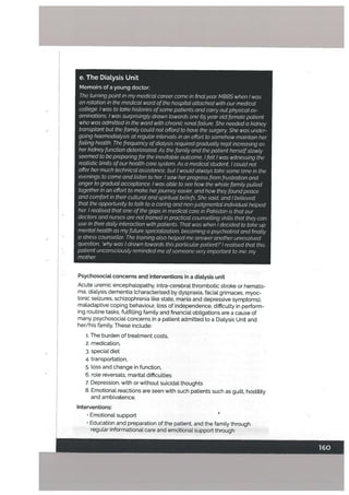 e. The DiaLysis Unit
Memoirs of a young doctor;
The turning point in my medicat career came in final year MBBS when I was
on rotation in the medical ward of the hospital attached with our medical
cottege. I was to take histories ofsome patients and carry out physical ex
aminations. I was surprisingty drawn towards one 65 year oLd fernate patient
who was admitted in the ward with chronic renal failure. She needed a kidney
transplant but the family could not afford to have the surgery. She was under
going haernodialysis at regutar intervals in an effort to somehow maintain her
failing health. The frequency ofdialysis required gradually kept increasing as
her kidneyfunction deteriorated. As the family and the patient herselfslowly
seemed to be preparing for the inevitable outcome, I fett I was witnessing the
realistic limits ofour health care system. As a medical student, I could not
offer her much technical assistance, but I would always take some time in the
evenings to come and listen to her I saw herprogress from frustration and
anger to gradual acceptance. I was able to see how the whole familypulled
together in an effort to make herjourney easier, and how they foundpeace
and comfort in their cutturat and spirituat beliefs. She said, and I believed,
that the opportunity to talk to a caring and non-judgmental individual helped
her I realised that one of the gaps in medical care in Pakistan is that our
doctors and nurses are not trained in practical counselling skills that they can
use in their daily interaction with patients. That was when I decided to take up
mental health as my future specialization, becoming a psychiatrist and finally
a stress counsellor. The training also helped me answer another unresolved
question, ‘why was I drawn towards this particularpatient?’! realised that this
patient unconsciously reminded me ofsomeone very important to me: my
mother
Psychosociat concerns and interventions in a diaLysis unit
Acute uremic encephalopathy, intra-cerebral thrombotic stroke or hemato
ma, dialysis dementia (characterised by dyspraxia. facial grimaces, myoc
Ionic seizures, schizophrenia like state, mania and depressive symptoms),
maladaptive coping behaviour, loss of independence, difficulty in perform
ing routine tasks, fulfilling family and financial obligations are a cause of
many psychosocial concerns in a patient admitted to a Dialysis Unit and
her/his family. These include:
1. The burden of treatment costs,
2. medication,
3. special diet
4. transportation,
5. loss and change in function,
6. roLe reversals, marital difficutties
7. Depression, with or without suicidal thoughts
8. Emotional reactions are seen with such patients such as guitt, hostility
and ambivalence.
Interventions:
• Emotional support
• Education and preparation of the patient, and the family through
regular Informational care and emotional support through
 