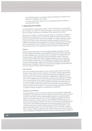 counsetting sessions can greatly reduce the distress of patients and
families in a Dialysis Unit setting.
• It is also important to detect the co-morbid psychiatric conditions
and treat them early.
f. Reproductive HeaLth
The WHO defines reproductive health, within the framework of the defini
tion of health, as a state of complete physical, mental and social well-being
and not merely the absence of disease of the reproductive system.
Reproductive health is central to general health. It a reflection of health in
childhood and adolescence and sets the stage for health beyond the re
productive years for both women and children. It includes women’s health
in general as well as safe motherhood, fertility regulation, prevention of
infertility, prevention and management of cancer, prevention and manage
ment of reproductive tract infections and sexually transmitted diseases.
Only the key times in the reproductive life are however addressed here.
Puberty
A fairly regular sequence of events happen between the ages of 9 and
r6 years. Vaginal secretions are generated for the first time and may lead
to misconceptions e.g. ‘the body is dirty or diseased’. Increased body fat
is perceived as ugly” before final feminine features mature. There are
concerns about breast size. Many negative reactions occur in response
to menstruation, particutarly if it is precocious. All these factors generate
anxiety. mood changes, anger and a desire for tonetiness and confiding
relationships. Changing moods can cause family conflicts and frictions and
[ow self- esteem in them within the peer group.
Interventions
Close and healthy bond based on free communication within the family
(mother, elder sister) to share anxieties and worries usually improves the
situation. Professional advice should be sought also for delayed / preco
cious puberty, and a sensitive physician is expected to address the con
cerns of the adolescent and the family members with reassurance. Myths
such as perceiving normal vaginal secretion (“leukorrhea”) to be unclean
are often brought to reproductive health professionals for treatment. It is
up to the health professional to debunk this and other myths, instead of
“throwing drugs at the problem” as overuse of drugs. especiaLly antibiotics,
is already showing dangerous consequences worldwide.
Pregnancy & childbirth
During pregnancy both parent have concerns about genetic endowment,
intelligence, temperament. physical health and stature of the child. Cultural
practices and myths of the society greatly influence on parental expec
tations. A prevalent example of this is the diet that a pregnant woman is
asked to consume. Various cultures, deem different food groups out of
bounds for the pregnant female, with next to no evidence or research base.
The parents’ own childhood experiences and how prepared they feel to
become parents also greatly influences the parental expectations. Con
genital anomalies due to non-inherent factors such as nutrition, medica
tions, alcohol, caffeine, cigarette, toxin, infection are some of the other con
cerns of parents at childbirth. All these factors contribute towards quality of
 