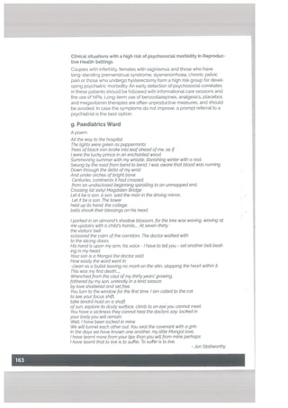 psychiatrist is the best option.
g. Paediatrics Ward
A poem
Alt the way to the hospital
The tights were green as peppermints
Trees of black iron broke into teaf ahead ofme, as if
I were the lucky prince in an enchanted wood
Summoning summer with my whistle, Banishing winter with a nod.
Swung by the road from bend to bend, I was aware that btood was running
Down through the delta ofmy wrist
And under arches of bright bone
Centuries, continents it had crossed;
from an undisclosed beginning spiralling to an unmapped end.
Crossing tat sixty) Magdaten Bridge
Let it be a son, a son, said the man in the driving mirror,
Let it be a son. The tower
held up its hand: the college
bells shook their blessings on his head.
I parked in an atmond’s shadow blossom, for the tree was waving, waving at
me upstairs with a child’s hands At seven-thirty
the visitors’ bell
scissored the calm of the corridors. The doctor walked with
to the sticing doors.
His hand is upon my arm, his voice - I have to tell you - set another bell beat
ing in my head:
Your son is a Mongol the doctor said.
How easily the word went in
-clean as a bullet leaving no mark on the skin, stopping the heart within it
This was my first death
Wrenched from the caul ofmy thirtyyears’ growing,
fathered by my son, unkindly in a kind season
by love shattered and set free.
You turn to the window for the first time. I am catted to the cot
to see your focus shift,
take tendril-hold on a shaft
ofsun, explore its dusty surface, climb to an eye you cannot meet
You have a sickness they cannot heal the doctors say’ locked in
your body you wilt remain.
Welt, I have been locked in mine.
We will tunnel each other out You seal the covenant with a grin.
In the days we have known one another my little Mangol love,
I have learnt more from your tips than you will from mine perhaps:
I have learnt that to live is to suffer, To suffer is to live.
Ctinicat situations with a high risk of psychosociaL morbidity in Reproduc
tive Health Settings
Couples with infertility, females with vaginismus and those who have
tong-standing premenstrual syndrome, dysmenorrhoea. chronic petvic
pain or those who undergo hysterectomy form a high risk group for devel
oping psychiatric morbidity. An early detection of psychosociat correlates
in these patients should be followed with informational care sessions and
the use of N P15. Long-term use of benzodiazepines, analgesics, placebos
and megavitamin therapies are often unproductive measures, and should
be avoided. In case the symptoms do not improve, a prompt referral to a
- Jon Stallworthy
 