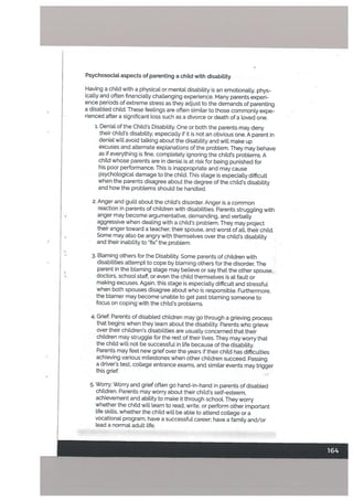PsychosociaL aspects of parenting a child with disabiLity
Having a child with a physical or mental disability is an emotionatty, phys
ically and often financially challenging experience. Many parents experi
ence periods of extreme stress as they adjust to the demands of parenting
a disabled child. These feelings are often similar to those commonly expe
rienced after a significant loss such as a divorce or death of a loved one.
1. Denial of the Childs Disability. One or both the parents may deny
their childs disabitity, especially if it is not an obvious one. A patent in
denial will avoid talking about the disability and will make up
excuses and alternate exptanations of the problem. They may behave
as if everything is fine, completely ignoring the child’s problems. A
child whose parents are in denial is at risk for being punished for
his poor performance. This is inappropriate and may cause
psychological damage to the child. This stage is especially difficult
when the parents disagree about the degree of the child’s disability
and how the problems should be handled.
2. Anger and guilt about the child’s disorder. Anger is a common
reaction in parents of children with disabilities. Parents struggling with
anger may become argumentative, demanding, and verbally
aggressive when dealing with a child’s problem. They may project
their anger toward a teacher, their spouse, and worst of atl, their child.
Some may also be angry with themselves over the child’s disability
and their inability to ‘fix” the problem.
3. Blaming others for the Disabitity. Some parents of children with
disabilities attempt to cope by blaming others for the disorder. The
parent in the blaming stage may believe or say that the other spouse.
doctors, school staff, or even the chitd themselves is at fault or
making excuses. Again, this stage is especially difficult and stressful
when both spouses disagree about who is responsible. Furthermore,
the blamer may become unable to get past blaming someone to
focus on coping with the child’s problems.
4. Grief: Parents of disabled children may go through a grieving process
that begins when they learn about the disability. Parents who grieve
over their children’s disabilities are usually concerned that their
children may struggle for the rest of their lives. They may worry that
the child will not be successful in life because of the disability.
Parents may feel new grief over the years if their child has difficulties
achieving various milestones when other children succeed. Passing
a driver’s test, college entrance exams, and similar events may trigger
this grief.
5. Worry: Worry and grief often go hand-in-hand in parents of disabled
children. Patents may worry about their child’s self-esteem,
achievement and ability to make it through school. They worry
whether the child will learn to read, write, or perform other important
life skills, whether the child will be able to attend college or a
vocational program, have a successful career; have a family and/or
lead a normal adult life.
 