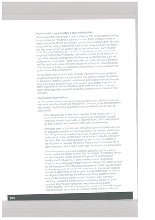 Psychosociat issues faced by a child with disability
Various disorders can render a child partiatty or ftilty handicapped leading
to restrictions on movement, ptay and/or diet. These timitations over an
extended period of time can result in psychosocial problems both at home
and at school. Frequent absences from school, low expectations of teach
ers and parents and poor grades lead to [ow self-esteem. Such children
have few or no friends at alt. The result is inadequate or stow verbal and
language proficiency, which may make matters worse. In the event of un
controlled seizures, memory and thinking may be affected and scars and
disfigurement may occur. These issues lead to further decline in the poor
self-concept and a state of chronic dysphoria and gloom. Delayed sexual
maturation may further complicate the situation by causing poor peer inte
gration and a state of alienation.
On the other hand, if a child with disabitity receives the proper guidance,
psychosociat and practical support, s/he can overcome these disabilities.
to become a highly successful professional and a highly motivated human
being. The basic principle is the same as with alt so called normal” chil
dren: to provide a safe, non-threatening environment in which they can
learn to manage their apparent disabilities and explore and develop their
strengths.
Psychosocial interventions
As mentioned earlier, timely psychosocial intervention with the family and
individual in such a situation is imperative to their prognosis and integration
into society. The following guidelines may provide structure to such an
intervention:
• Informational care by the senior member of the health team, in a
frank and honest fashion to the patient and/ or parents in simple
language, as early as possible, is recommended. Both parents must
be seen together and involved in the care simultaneously.
• Adequate time for this interviewshoutd be spared so that issues can
be discussed in detail and alt the queries of the parents, patient and
the siblings dealt with, without any rush. A home visit by the health
professional or the mental health social worker is regular practice in
the West. This may not be possible locaLLy but a formal setting of
the hospital cad be used effectively. Privacy must be ensured for an
open expression of emotions, when such an issue is being discussed.
• A multidisciptinary approach involving a psychologist or a social
worker, nurse and doctor is ideal. Elective surgery, if indicated, should
not be scheduled during the sensitive period of psychosexual
development between 4-7 years in order to avoid heightened
anxiety and possible psychological trauma. Ideally, the patient should
not be segregated from the general population. S/he may be taught
to be appropriatety dressed, and taken along to the various festivals
and social gatherings. In the long run this approach helps to reduce
the stigma and enhances the self-esteem of the patient and the
family. A fair amount of peer contact in games, play, television
watching, telephone conversations and reading stories can work
wonders after the peer group has been adequately guided.
Communication skills and training at the verbal and non-verbal level
should be taken up as early as possible. Verbal communication to
 