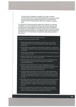 convey warmth, acceptance, empathy, care, while nonverbal
communication (tone of voice, facial expression) to convey humanistic
concern should be encouraged. Evaluation of the psychosocial
environment that influences the child has to be done on a regular
basis.
it is important to ensure emotional support for the family of a child with
a disability, as a whole. Recognition of the roles of all the members indi
vidually and due appreciation and valuation should never be forgotten,
Encouragement and facilitation of needs through parent-to-parent support
amongst the affected families is most helpful. it is also useful to teach and
train the family in the techniques of coping with stress (discussed later in
this section).
Dear Professionals: What Parents Want to Tett You
(Adapted from a piece by Muriel Hykes)
;. Please don’t predict the outcome for a specific case. You can give
general advice, but caution that nobody can predict how this child
wilt turn out
2. Do not write offa complaint as “Goes with the syndrome.” Just because
a child has one diagnosis, does not mean that all his other problems are
due to that
3. Ptease don’t get angry with our questions. We are worried and trying to
do our best for our child.
4. Be open. Realise that the parents are going to be looking for a cure and
will pursue alt avenues. Please respect that
5. When the parents are depressed and in shock, be avaiabte for them.
Find something good to say about the patient’s development
Appreciate their efforts
6. Promote a team approach to the child’s rehabilitation: practice
“family-centred” care. Do not be surprised ifother doctors have told the
parents conflicting information or failed to tetl them something.
Coordinate care with alt other team members.
z Understand that most parents are new to this...atl the medical terms,
conditions and stuff So please go slow and be patient with us. On the
other hand, recognise that some of us are very wett versed on our kids
situation, andyou need to address us as your peer in the treatment of
our child.
8. Remember that your patients are little human beings who feel and hear,
and do thingsjust like otherpeople. Itjust takes them a bit tonger to
achieve those goats. Be careful how you talk about them in front of
them. Setf-esteem, confidence, and acceptance are major needs for
everyone.
g. Please be careful when using words like “handicap” and “disabled”
because they hurt us like knives. These arejust children with special
needs, and nobody knows what our chitdren can achieve.
 