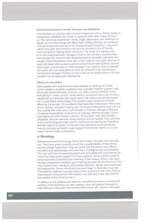 Psychosocial issues in chronic illnesses and disabilities
The reactions of a person who has been diagnosed with a chronic illness or
devetoped a disability, are similar to reactions after other major life loss
es. The individual experiences deniaL, anger. depression, and attempts to
figure out how this change will affect them. f these feelings are resolved
one can accept the new set of circumstances and [imitations. Long-term
painful thoughts and emotions can lead to alienation, Loss of friends,
more symptoms, feeling alone, and so on. The onset of a disability Lat
er in life creates dramatic changes in how to live and feet. Studies show
that people who are born with disabilities tend to be better adjusted than
people whose disabilities came later in life. A person who goes blind at 20
years old deals with issues around the loss of never seeing what’s around
them again, and the fear of, ‘Will I be okay? Can I still live without seeing?”
Someone who has done physical work his whole life may experience a
tremendous struggle. Finding out that s/he can no longer work or be inde
pendent can be especially debilitating.
Effects on care-givers
Many people who suddenly become disabled, or develop an illness
which creates a disability, suddenly have a greater need for support, both
physicalty and emotionally. At times, just when a family member thinks
everything is ‘under control”, more needs or emotions may arise. As many
disabilities and iltnesses take place later in life, many times these people
are in committed relationships. This creates a special set of conditions
affecting the spouse. It is a problem they have little control over. Many new
issues surface, not just in coping with the issues of the person who’s ill, but
also coping with what one’s commitment is, finances, change of lifestyle,
increased responsibility. It becomes an ongoing. lifetime struggle. Some
one diagnosed with multiple sclerosis, for example. sees their abilities
disappear. and can see their family trying to accommodate. They see their
state deteriorating and their need for assistance increasing and therefore,
feel Like more of a burden. It may become imperative to an individual’s
mental and physical health to get support from friends, family. or a coun
sellor/mental health professional.
h. OncoLogy
Patients admitted to Oncology Wards face a high morbidity and mottality
risk. They have grave concerns about the unpredictability of their illness
and about their loved ones. They are faced with the painful side-effects
of chemo and radiotherapy and have fears of disfigurement and disability.
This fear, and that of impending death and associated pain and distress be
come the major preoccupation for these patients. Some of these patients
would not even understand the meaning of their illness. Others may have
strange unexpected reactions upon hearing the news for the first time. This
may include manic reactions, dissociative reactions, denial, panic reactions
and depression. Some individuals may even begin to think about suicide.
The patient’s relatives may also have similar reactions to the news. Most of
them expect a miracle from the doctors and staff and it may take time for
the realities of the illness to set in.
In addition to the patients and relatives, the staff and doctors working with
patients of terminal illnesses also undergo slow and gradual changes in
their attitudes. Exhaustion and emotional burnouts are common amongst
 